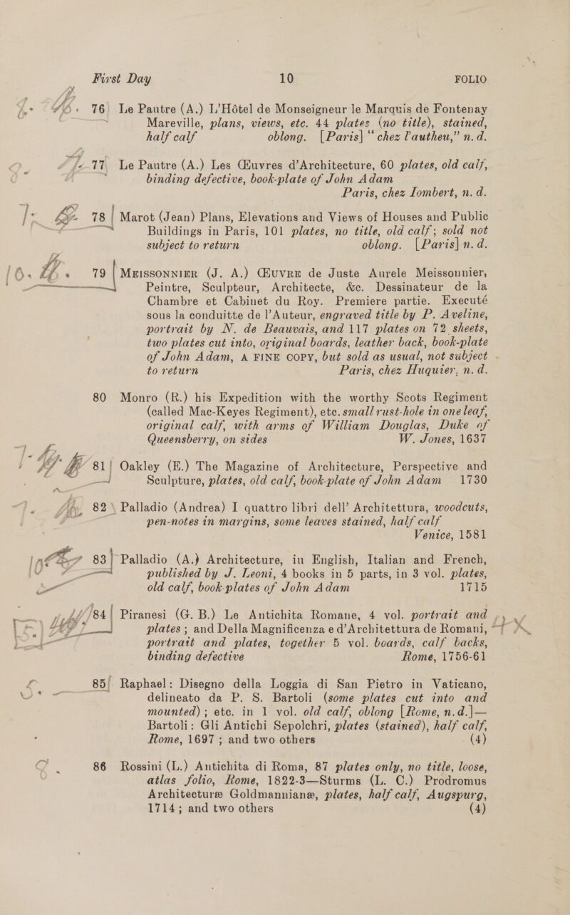    First Day 10 FOLIO a4 y ‘by Pi) « 76 Le Pautre (A.) L’Hétel de Monseigneur le Marauis de Fontenay Mareville, plans, views, etc. 44 plates (no title), stained, half calf oblong. [Paris] chez lautheu,” n. d. “/e-17 Le Pautre (A.) Les CHuvres d’Architecture, 60 plates, old calf, { ‘ binding defective, book-plate of John Adam Paris, chez Iombert, n. d. Le 78 | Marot (Jean) Plans, Elevations and Views of Houses and Public : Buildings in Paris, 101 plates, no title, old calf; sold not subject to return oblong. [ Par is| n.d. Chambre et Cabinet du Roy. Premiere partie. Executé sous la conduitte de l’Auteur, engraved title by P. Aveline, portrait by N. de Beauvais, and 117 plates on 72 sheets, two plates cut into, original boar ds, leather back, book plate of John Adam, A FINE copy, but sold as usual, not subject to return Paris, chez Huquier, n.d. 80 Monro (R.) his Expedition with the worthy Scots Regiment (called Mac-Keyes Regiment), etc. small rust-hole in one leaf, original calf, with arms of William Douglas, Duke of Queensberry, on sides W. Jones, 1637 ‘La 81 | Oakley (E.) The Magazine of Architecture, Perspective and al Sculpture, plates, old calf, book-plate of John Adam 1730 A 82 \ Palladio (Andrea) I quattro libri dell’ Architettura, woodcuts, Y és pen-notes in margins, some leaves stained, half calf . Venice, 1581 83} Palladio (A.) Architecture, iu English, Italian and French, binding defective Rome, 1756-61 85'- Raphael: Disegno della Loggia di San Pietro in Vaticano, delineato da P. S. Bartoli (some plates cut into and mounted) ; ete. in 1 vol. old calf, oblong [Rome, n.d.|— Bartoli: Gli Antichi Sepolchri, plates (stained), half calf, Rome, 1697 ; and two others (4) 86 Rossini (L.) Antichita di Roma, 87 plates only, no title, loose, atlas folio, Rome, 1822-3—Sturms (L. C.) Prodromus Architecture Goldmanniane, plates, half calf, Augspurg, 1714; and two others (4) * f + ar published by J. Leoni, 4 books in 5 parts, in 3 vol. plates, i: old calf, book-plates of John Adam Hes eee? * 4 | Piranesi (G. B.) Le Antichita Romane, 4 vol. portrait and : ~| FS L— plates; and Della Magnificenza e d’Architettura de Romani, ~ teal