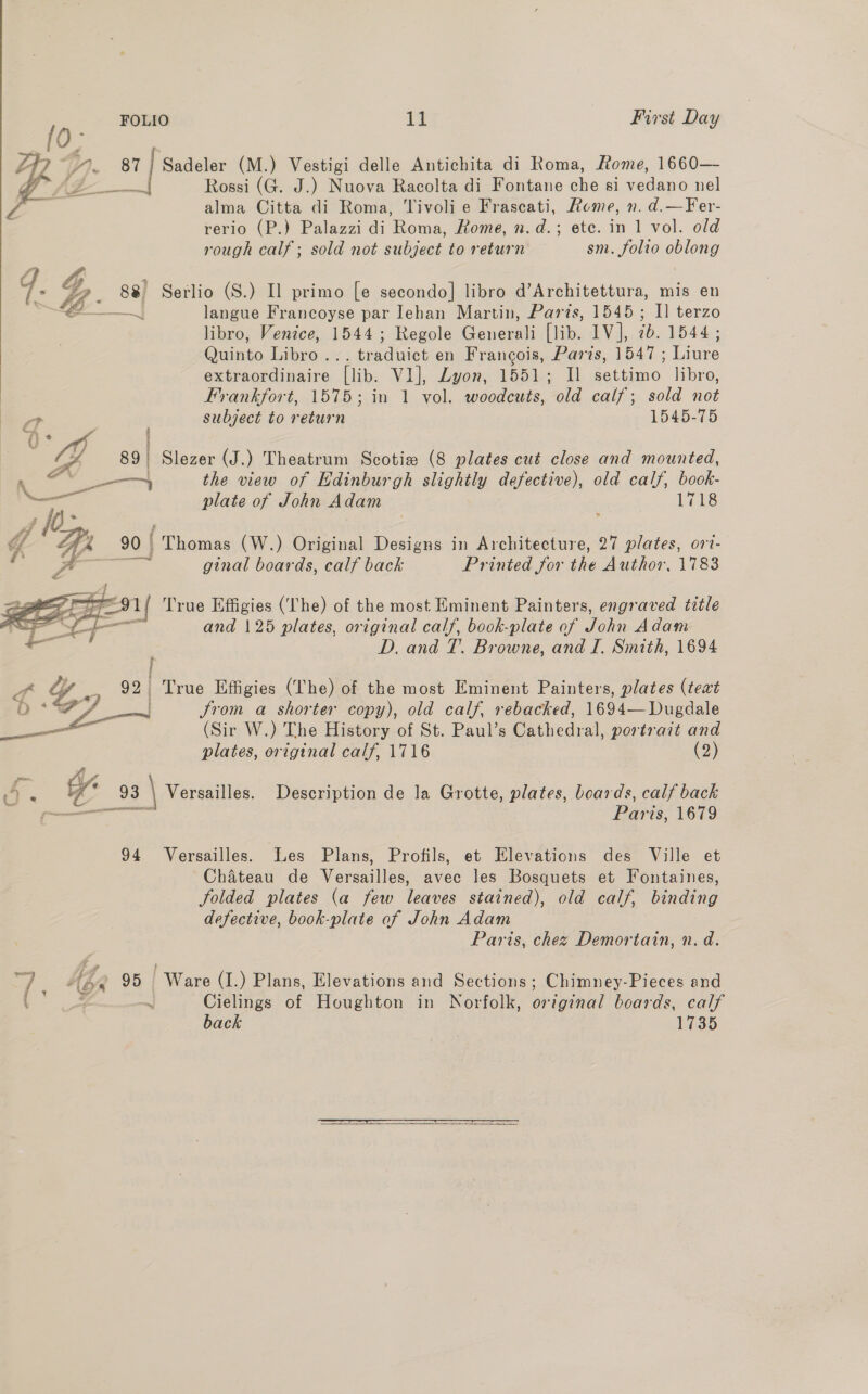 7p ty, 81 | Sadeler (M.) Vestigi delle Antichita di Roma, Rome, 1660— Oa lea Rossi (G. J.) Nuova Racolta di Fontane che si vedano nel Z . alma Citta di Roma, Tivolie Frascati, Rome, n. d.—Fer- rerio (P.) Palazzi di Roma, Rome, n.d.; ete. in 1 vol. old rough calf; sold not subject to return sm. folio oblong qd. G8 88 Serlio (S.) Il primo [e secondo] libro d’Architettura, mis en , ee langue Francoyse par Iehan Martin, Parzs, 1545; I] terzo libro, Venice, 1544; Regole Generali [lib. 1V], ib. 1544; Quanto ee ersdiaet en Frangois, Paris, 1547 ; Laune extraordinaire Tlib. VI], Zyon, 1551; Il Peete. libro, Frankfort, 1575; in 1 vol. woodcuts, old calf; sold not   st subject to return 1545-75 oP 89 Slezer (J.) Theatrum Scotiz (8 plates cut close and mounted, eee on. the view of Edinburgh slightly defective), old calf, book- wi plate of John Adam 1718 Y AA 90 | Themes (W.) Original Designs in Architecture, 27 plates, ort- Pd ae a ginal boards, calf back Printed for the Author, 1783 er agp Ce 1 | True Effigies (lhe) of the most Eminent Painters, engraved title AS Ly and 125 plates, original calf, book-plate of John Adam = D. and T. Browne, and I. Smith, 1694 i a yy. ee Ge True Effigies (The) of the most Eminent Painters, plates (text oO *s sgn Jrom a shorter copy), old calf, rebacked, 1694— Dugdale | ae (Sir W.) The History of St. Paul’s Cathedral, portrait and plates, original calf, 1716 (2) - ae 4 93 \ Versailles. Description de la Grotte, plates, boards, calf back cereennneceal Paris: 1679 94 Versailles. Les Plans, Profils, et Elevations des Ville et Chateau de Versailles, avec les Bosquets et Fontaines, folded plates (a few leaves stained), old calf, binding defective, book-plate of John Adam Paris, chez Demortain, n. d. oT Kp 95 Ware (I.) Plans, Elevations and Sections; Chimney-Pieces and ( a Cielings of Houghton in Norfolk, orignal boards, calf back 1735  