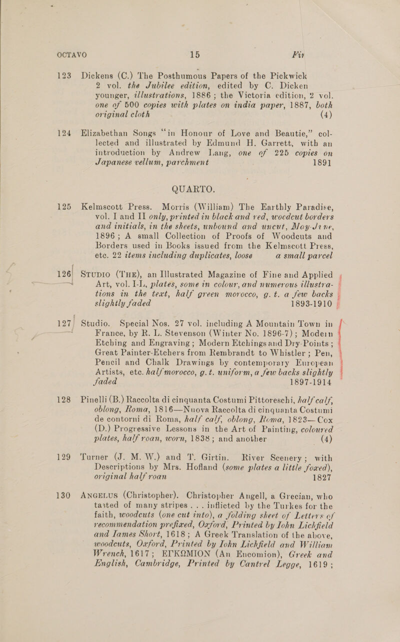  123 124 128 129 130 Dickens (C.) The Posthumous Papers of the Pickwick 2 vol. the Jubilee edition, edited by C. Dicken younger, illustrations, 1886; the Victoria edition, 2 vol. one of 500 copies with plates on india paper, 1887, both original cloth (4) Elizabethan Songs “in Honour of Love and Beautie,” col- lected and illustrated by Edmund H. Garrett, with an introduction by Andrew Lang, one of 225 copies on Japanese vellum, parchment 189] QUARTO. Kelmscott Press. Morris (William) The Earthly Paradise, vol. I and II only, printed in black and red, wocdcut borders and initials, in the sheets, unbound and uncut, May-J0ine, 1896; A small Collection of Proofs of Woodcuts and Borders used in Books issued from the Kelmscott Press, etc. 22 items including duplicates, loose a small parcel slightly faded 1893-1910 France, by R. L. Stevenson (Winter No. 1896-7); Modein Etching and Engraving; Modern Etchings and Dry-Points ; Great Painter-Etchers from Rembrandt to Whistler ; Pen, Pencil and Chalk Drawings by contemporary European Artists, etc. hal/morocco, g.t. uniform, a few backs slightly faded 1897-1914 Pinelli (B.) Raccolta di cinquanta Costumi Pittoreschi, half calf, oblong, Roma, 1816—Nuova Raccolta di cinquanta Costumi de contorni di Roma, half calf, oblong, Roma, 1823— Cox (D.) Progressive Lessons in the Art of Painting, coloured plates, half roan, worn, 1838; and another (4) Turner (J. M. W.) and T. Girtin. River Scenery; with Descriptions by Mrs. Hofland (some plates a little fowed), original half roan 1827 ANGELUS (Christopher). Christopher Angell, a Grecian, who tasted of many stripes... inflicted by the Turkes for the recommendation prefixed, Oxford, Printed by Iohn Lichfield and lames Short, 1618; A Greek Translation of the above, woodcuts, Oxford, Printed by Iohn Lichfield and William Wrench, 1617; ETKQMION (An Encomion), Greek and English, Cambridge, Printed by Cantrel Legge, 1619; ess vise