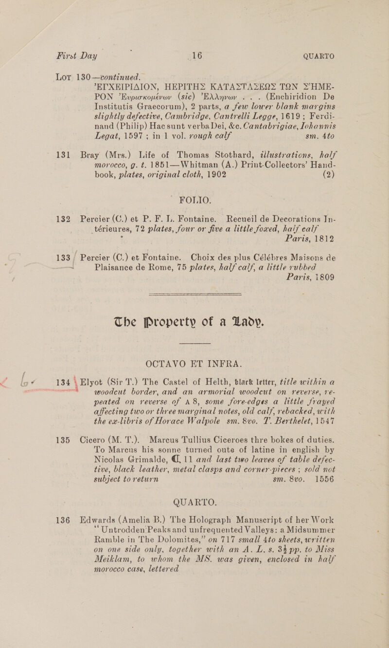 Lor 130—continued. . . E'XEIPIAION, HEPITHS KATASTAZSEQ&gt; TON 2HME- PON ’EvpicKopevwv (sie) EAAnvey . . . (Enchiridion De Institutis Graecorum), 2 parts, a few lower blank margins slightly defective, Cambridge, Cantrelli Legge, 1619; Ferdi- nand (Philip) Hac sunt verba Dei, &amp;c. Cantabrigiae, lohannis Legat, 1597 ; in 1 vol. rough calf sm. 4to 131 Bray (Mrs.) Life of Thomas Stothard, dllustrations, half morocco, g. t. 1851—Whitman (A.) Print-Colleetors’ Hand- book, plates, original cloth, 1902 (2) FOLIO. 132 Percier (C.) et P. F. Ih. Ponta ae. Recueil de Decorations In- _térieur 8, 72 plates, four or five a litile foxed, half calf Paris, 1812 133, Percier (C.) et Fontaine. Choix des plus Célébres Maisons de ~ Plaisance de Rome, 75 plates, half calf, a little rubbed Paris, 1809 The Property of a Laovy. OCTAVO ET INFRA. 134) , Elyot (Sir T.) The Castel of Helth, black letter, t¢tle within a piscina woodcut border, and an armorial woodcut on reverse, ve- peated on reverse of A 8, some fore-edges a ltttle frayed affecting two or three marginal notes, old calf, rebacked, with the ex-libris of Horace Walpole sm. 8vo. 7. Berthelet, 1547 135 Cicero (M. T.). Marcus Tullius Ciceroes thre bokes of duties. To Marcus his sonne turned oute of latine in english by Nicolas Grimalde, G11 and last two leaves of table defec- tive, black leather, metal clasps and corner-pieces ; sold not subject to return sm. 8vo. 1556 QUARTO. 136 Hdwards (Amelia B.) The Holograph Manuscript of her Work ‘“Untrodden'Peaks and unfrequented Valleys: a Midsummer Ramble in The Dolomites,” on 717 small 4to sheets, written on one side only, together with an A. L. s. 31 py, to Miss Meiklam, to whom the MS. was given, enclosed in half morocco case, lettered :