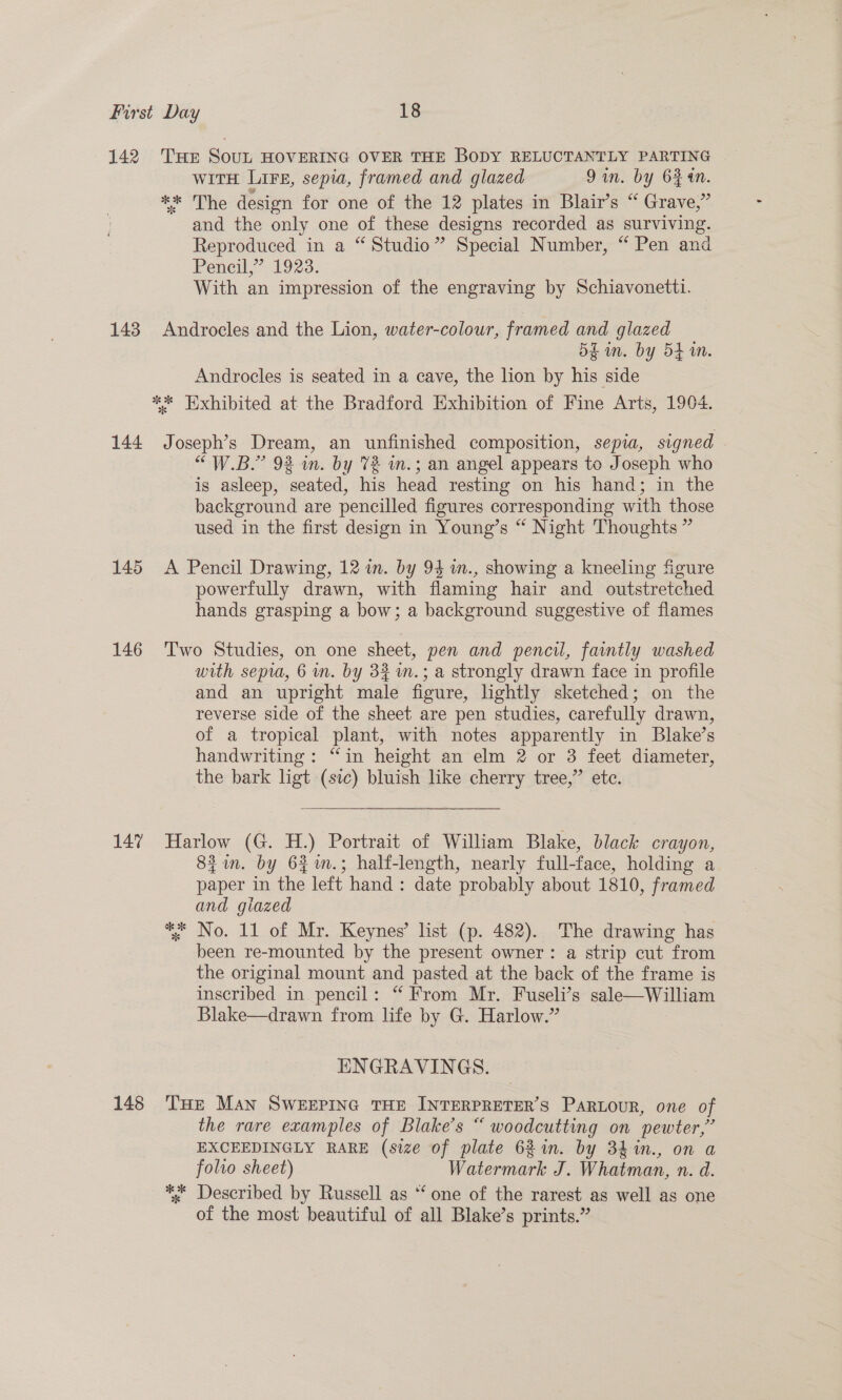 142 THE SouL HOVERING OVER THE BODY RELUCTANTLY PARTING | witH Lire, sepia, framed and glazed 9in. by 6 an. ** The design for one of the 12 plates in Blair’s “ Grave,” and the only one of these designs recorded as surviving. Reproduced in a “ Studio” Special Number, “ Pen and Pencil,” 1923. With an impression of the engraving by Schiavonetti. 143 Androcles and the Lion, water-colour, framed and glazed 5k in. by 54 in. Androcles is seated in a cave, the lion by his side ** Exhibited at the Bradford Exhibition of Fine Arts, 1904. 144 Joseph’s Dream, an unfinished composition, sepia, signed . “W.B.”’ 9% in. by 72 m.; an angel appears to Joseph who is asleep, seated, his head resting on his hand; in the background are pencilled figures corresponding with those used in the first design in Young’s “ Night Thoughts ” 145 A Pencil Drawing, 12 in. by 94 m., showing a kneeling figure powerfully drawn, with flaming hair and outstretched hands grasping a bow; a background suggestive of flames 146 ‘Two Studies, on one sheet, pen and pencil, faintly washed with sepia, 6 wn. by 34 m.; a strongly drawn face in profile and an upright male figure, lightly sketched; on the reverse side of the sheet are pen studies, carefully drawn, of a tropical plant, with notes apparently in Blake’s handwriting: “in height an elm 2 or 3 feet diameter, the bark ligt (sic) bluish like cherry tree,” ete.  147 Harlow (G. H.) Portrait of William Blake, black crayon, 84in. by 64m.; half-length, nearly full-face, holding a paper in the left hand: date probably about 1810, framed and giazed ** No. 11 of Mr. Keynes’ list (p. 482). The drawing has been re-mounted by the present owner: a strip cut from the original mount and pasted at the back of the frame is inscribed in pencil: “ From Mr. Fuseli’s sale—William Blake—drawn from life by G. Harlow.” ENGRAVINGS. 148 THe MAN SWEEPING THE INTERPRETER’S PARLOUR, one of the rare examples of Blake's “ woodcutting on pewter,” EXCEEDINGLY RARE (size of plate 62 in. by 34 %in., on a folto sheet) Watermark J. Whatman, n. d. * «Described by Russell as “ one of the rarest as well as one of the most beautiful of all Blake’s prints.”