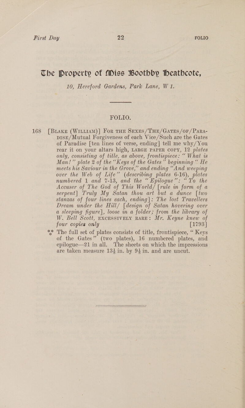 FOLIO. *% * pISE/Mutual Forgiveness of each Vice/Such are the Gates of Paradise [ten lines of verse, ending | tell me why/You rear it on your altars high, LARGE PAPER copy, 12 plates only, consisting of title, as above, frontispiece: “ What 1s Man!” plate 2 of the “Keys of the Gates” beginning “ He meets his Saviour in the Grove,” and ending “And weeping over the Web of Lnrfe” (describing plates 6-16), plates numbered 1 and 7-138, and the “ Epilogue”: “To the Accuser of The God of This World/ [rule wm form of a serpent| Truly My Satan thou art but a dunce [two stanzas of four lines each, ending|: The lost Travellers Dream under the Hull/ [design of Satan hovering over a sleeping figure|, loose nm a folder; from the library of W. Bell Scott, EXCESSIVELY RARE: Mr. Keyne knew of four copies only [1793 | The full set of plates consists of title, frontispiece, “ Keys of the Gates” (two plates), 16 numbered plates, and epilogue—21 in all. The sheets on which the impressions are taken measure 134in. by 94 in. and are uncut.  