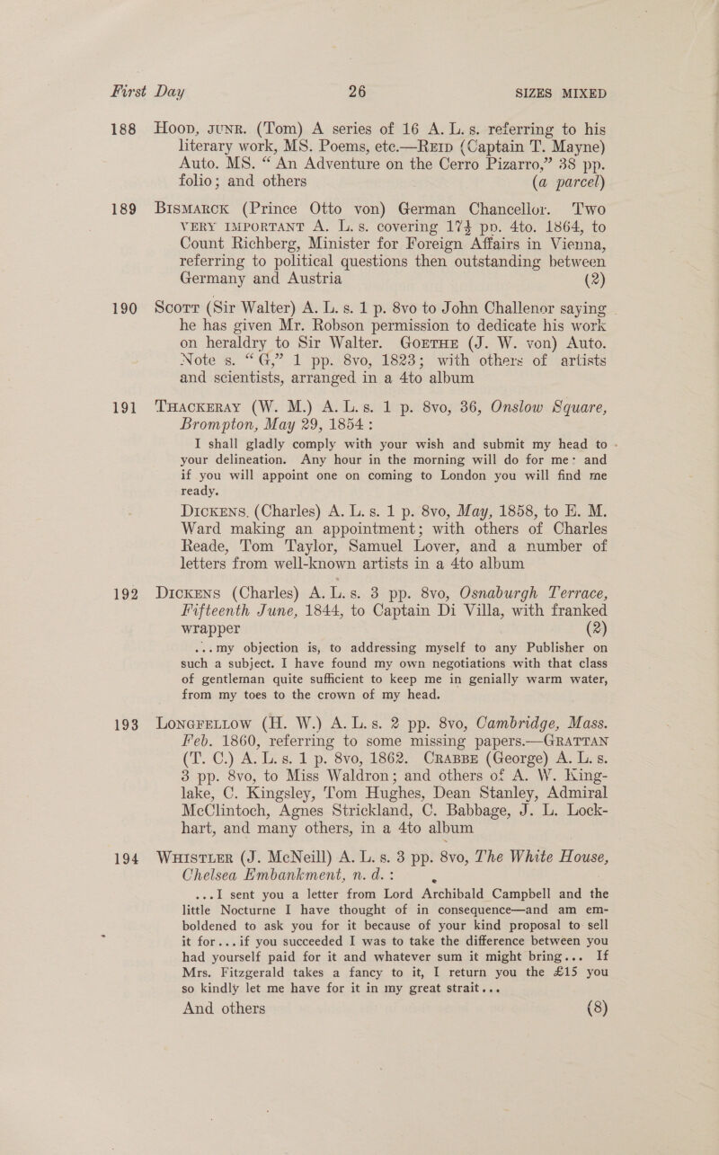 188 Hoop, gunz. (Tom) A series of 16 A. L.s. referring to his literary work, MS. Poems, ete-—Rerp (Captain T. Mayne) Auto. MS. “An Adventure on the Cerro Pizarro,” 38 pp. folio; and others (a parcel) 189 Bismarck (Prince Otto von) German Chancellor. Two VERY IMPORTANT A. L.s. covering 174 pp. 4to. 1864, to Count Richberg, Minister for Foreign Affairs in Vienna, referring to political questions then outstanding between Germany and Austria (2) 190 Scorr (Sir Walter) A. L.s. 1 p. 8vo to John Challenor saying - he has given Mr. Robson permission to dedicate his work on heraldry to Sir Walter. GorTHE (J. W. von) Auto. Note s. “G,” 1 pp. 8vo, 1823; with others of artists and scientists, arranged in a 4to album 191 THackeray (W. M.) A.L.s. 1 p. 8vo, 36, Onslow Square, Brompton, May 29, 1854 : I shall gladly comply with your wish and submit my head to - your delineation. Any hour in the morning will do for me: and if you will appoint one on coming to London you will find me ready. DickENs. (Charles) A. L.s. 1 p. 8vo, May, 1858, to HE. M. Ward making an appointment; with others of Charles Reade, ‘Tom ‘Taylor, Samuel Lover, and a number of letters from well-known artists in a 4to album 192 Dickens (Charles) A. L.s. 3 pp. 8vo, Osnaburgh Terrace, Fifteenth June, 1844, to Captain Di Villa, with franked wrapper (2) .-my objection is, to addressing myself to any Publisher on such a subject. I have found my own negotiations with that class of gentleman quite sufficient to keep me in genially warm water, from my toes to the crown of my head. 193 Lonerettow (H. W.) A.L.s. 2 pp. 8vo, Cambridge, Mass. Feb. 1860, referring to some missing papers.—GRATTAN CP) ATs. 1 p. 8vo, 1862. CraBBE (George) A. L.s. 3 pp. 8vo, to Miss Waldron; and others of A. W. King- lake, C. Kingsley, Tom Hughes, Dean Stanley, Admiral McClintoch, Agnes Strickland, C. Babbage, J. L. Lock- hart, and many others, in a 4to album 194 WuuistierR (J. McNeill) A. L.s. 3 pp. 8vo, The White House, Chelsea Embankment, n. d. : .-1 sent you a letter from Lord Archibald Campbell and the little Nocturne I have thought of in consequence—and am em- boldened to ask you for it because of your kind proposal to: sell it for...if you succeeded I was to take the difference between you had yourself paid for it and whatever sum it might bring... If Mrs. Fitzgerald takes a fancy to it, I return you the £15 you so kindly let me have for it in my great strait... And others (8)