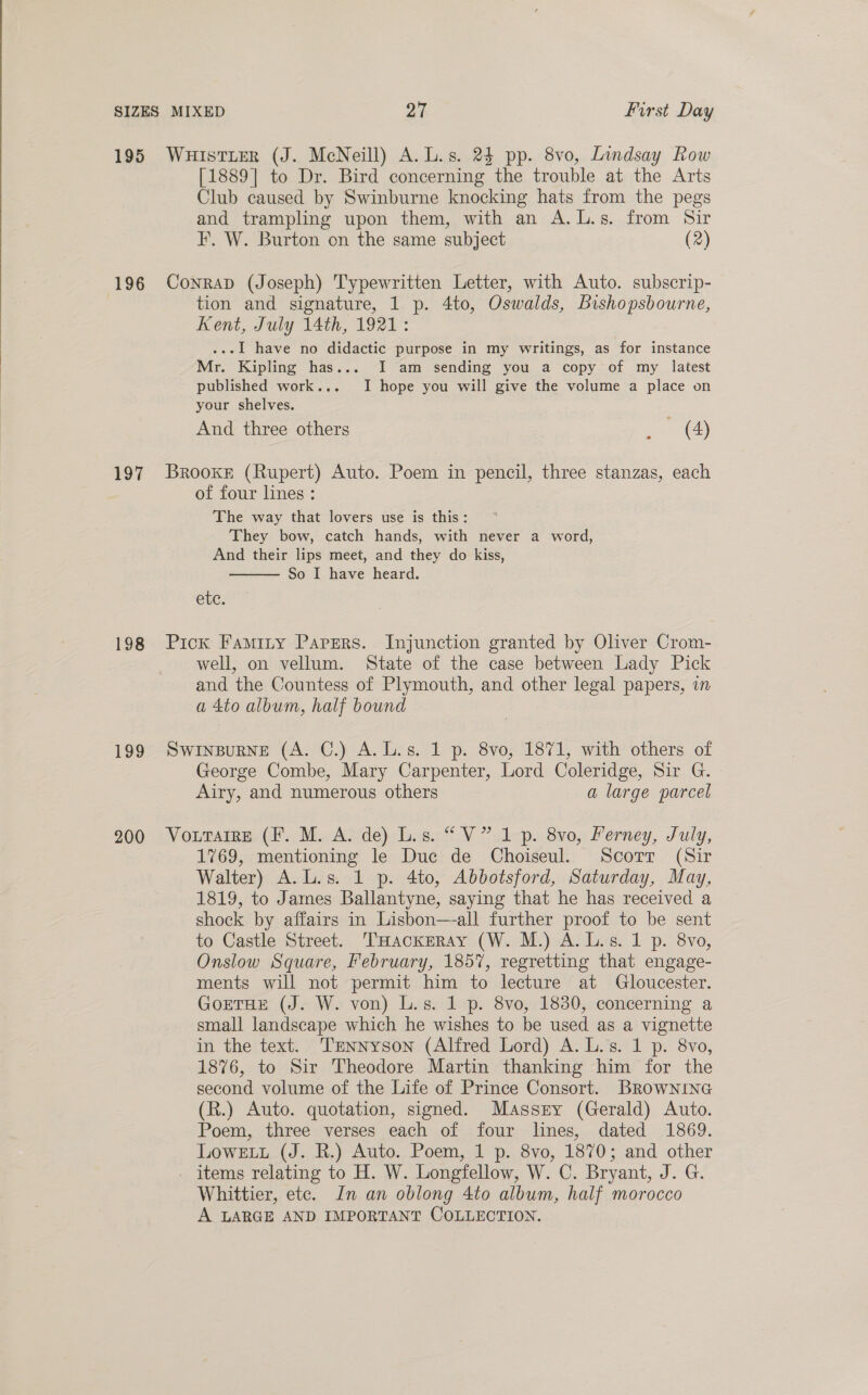  195 196 197 198 199 200 WHISsTLER (J. McNeill) A. L.s. 24 pp. 8vo, Lindsay Row [1889] to Dr. Bird concerning the trouble at the Arts Club caused by Swinburne knocking hats from the pegs and trampling upon them, with an A.L.s. from Sir I’. W. Burton on the same subject (2) Conrap (Joseph) Typewritten Letter, with Auto. subscrip- tion and signature, 1 p. 4to, Oswalds, Bishopsbourne, Kent, July 14th, 1921: ...l have no didactic purpose in my writings, as for instance Mr. Kipling has... I am sending you a copy of my latest published work... I hope you will give the volume a place on your shelves. And three others ~~ (4) Brooke (Rupert) Auto. Poem in pencil, three stanzas, each of four lines: The way that lovers use is this: They bow, catch hands, with never a word, And their lips meet, and they do kiss, So I have heard.  ete. Pick Faminy Pavers. Injunction granted by Oliver Crom- well, on vellum. State of the case between Lady Pick and the Countess of Plymouth, and other legal papers, i a 4to album, half bound SWINBURNE (A. C.) A. L.s. 1 p. 8vo, 1871, with others of George Combe, Mary Carpenter, Lord Coleridge, Sir G. Airy, and numerous others a large parcel Vourarre (F. M. A. de) Lis. “V” 1 p. 8vo, Ferney, July, 1769, mentioning le Duc de Choiseul. Scorr (Sir Walter) A.L.s. 1 p. 4to, Abbotsford, Saturday, May, 1819, to James Ballantyne, saying that he has received a shock by affairs in Lisbon—-all further proof to be sent to Castle Street. THacxerAy (W. M.) A. Ls. 1 p. 8vo, Onslow Square, February, 1857, regretting that engage- ments will not permit him to lecture at Gloucester. GorTHE (J. W. von) L.s. 1 p. 8vo, 1830, concerning a small landscape which he wishes to be used as a vignette in the text. Tennyson (Alfred Lord) A. L.'s. 1 p. 8vo, 1876, to Sir Theodore Martin thanking him for the second volume of the Life of Prince Consort. BRowNnrine (R.) Auto. quotation, signed. Massry (Gerald) Auto. Poem, three verses each of four lines, dated 1869. Lowe (J. R.) Auto. Poem, 1 p. 8vo, 1870; and other . items relating to H. W. Longfellow, W. C. Bryant, J. G. Whittier, etc. In an oblong 4to album, half morocco A LARGE AND IMPORTANT COLLECTION.