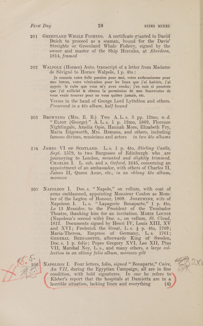 201 GREENLAND WHALE Fisuine. A certificate granted to David’ Buich to proceed as a seaman, bound for the Davis’ Streights or Greenland Whale Fishery, signed by the owner and master of the Ship Hercules, at Aberdeen, 1814, framed 202 WaALpoLe (Horace) Auto. transcript of a letter from Madame de Sévigné to Horace Walpole, 1 p. 4to: Je connois votre folle passion pour moi, votre enthousiasme pour mes lettres, votre vénération pour les lieux que j’ai habités, j’ai appris le culte que vous m’y avez rendu; j’en suis si penetrée que j’ai sollicité &amp; obtenu la permission de mes Souverains de vous venir trouver pour ne vous quitter jamais, etc. Verses in the hand of George Lord Lyttelton and others. Preserved in a 4to album, half bound 203 Brownine (Mrs. E. B.) Two A.L.s. 3 pp. 12mo, n. d. *Euiot (George)” A.L.s. 1 p. 12mo, 1869, Florence Nightingale, Amelia Opie, Hannah More, Elizabeth Fry, Maria Edgeworth, Mrs. Hemans, and others, including famous divines, musicians and actors in two 4to albums 2)4 James VI or Scotzanp. L.s. 1 p. 4to, Stirling Castle, Sept. 1579, to two Burgesses of Edinburgh who, are journeying to London, mounted and slightly trimmed. Cuartes I. L. sub. and s. Ozford, 1645, concerning an appointment of an ambassador, with others of Charles II, James II, Queen Anne, etc., in an oblong 4to album, _ MOroCcco 205 Napouteon I. Doc.s. “ Napole,’ on vellum, with coat of arms emblazoned, appointing Monsieur Coulon as Mem- ber of the Legion of Honour, 1809. JOSEPHINE, wife of Napoleon I. [.s. “ Lapagerie Bonaparte,’ 1 p. 4to, Le 13 Messidor, to the President of the 'Troubador Theatre, thanking him for an invitation. MArtE LOUISE (Napoleon’s second wife) Doe. s., on vellum, St. Cloud, 1812. Documents signed by Henri IV, Louis XIII, XV and XVI; Frederick the Great, L.s. 4 p. 4to, 1769; Maria-Theresa, Empress of Germany, L.s. 1761; GENERAL BeErNApDoTTE, afterwards King of Sweden, &gt; Doe. s. 1 p. folio; Popes Gregory XVI, Leo XII, Pius VII, Marshal Ney, L.s., and many others, a large col- lection in an oblong folio album, morocco gilt Ft tia  é Ny : hang . 5 id 206) Napoteon I. Four letters, folio, signed “ Bonaparte,” Caire, Sa ugh 4 An VII, during the Egyptian Campaign, all are in fine | —- # condition, with bold signatures. In one he refers to es ( Kleber’s report that the hospitals at Damietta are in a | \, horrible situation, lacking linen and everything (4) ,