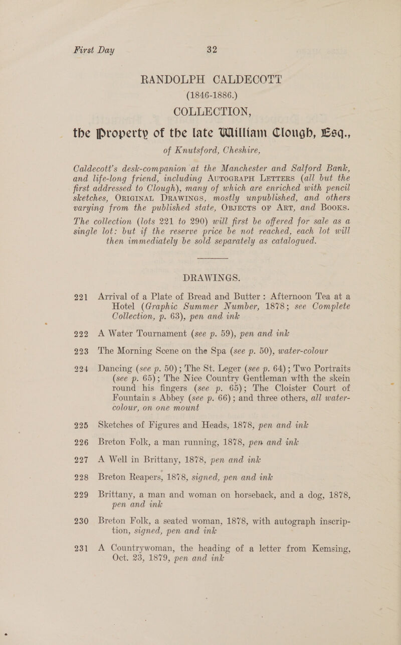 RANDOLPH CALDECOTT (1846-1886.) COLLECTION, the Property of the late William Clough, £sq., of Knutsford, Cheshire, Caldecott’s desk-companion at the Manchester and Salford Bank, and life-long friend, including AutocrAPH LertTeErs (all but the first addressed to Clough), many of which are enriched with pencil sketches, ORIGINAL DRAWINGS, mostly unpublished, and others varying from the published state, OBJECTS oF ART, and Books. The collection (lots 221 to 290) will first be offered for sale as a single lot: but if the reserve price be not reached, each lot will then wmmediately be sold separately as catalogued. DRAWINGS. 921 Arrival of a Plate of Bread and Butter: Afternoon Tea at a Hotel (Graphic Summer Number, 1878; see Complete Collection, p. 63), pen and mk 222 A Water Tournament (see p. 59), pen and ink 223 ‘The Morning Scene on the Spa (see p. 50), water-colour 924 Dancing (see p. 50); The St. Leger (see p. 64); Two Portraits (see p. 65); The Nice Country Gentleman with the skein round his fingers (see p. 65); The Cloister’ Court of. Fountain s Abbey (see p. 66); and three others, all water- colour, on one mount 225 Sketches of Figures and Heads, 1878, pen and ink 226 Breton Folk, a man running, 1878, pen and ink 227 A Well in Brittany, 1878, yen and ink 228 Breton Reapers, 1878, signed, pen and ink 229 Brittany, a man and woman on horseback, and a dog, 1878, pen and ink 230 Breton Folk, a seated woman, 1878, with autograph inscrip- tion, signed, pen and ink 231 A Countrywoman, the heading of a letter from Kemsing, Oct. 23, 1879, pen and ink