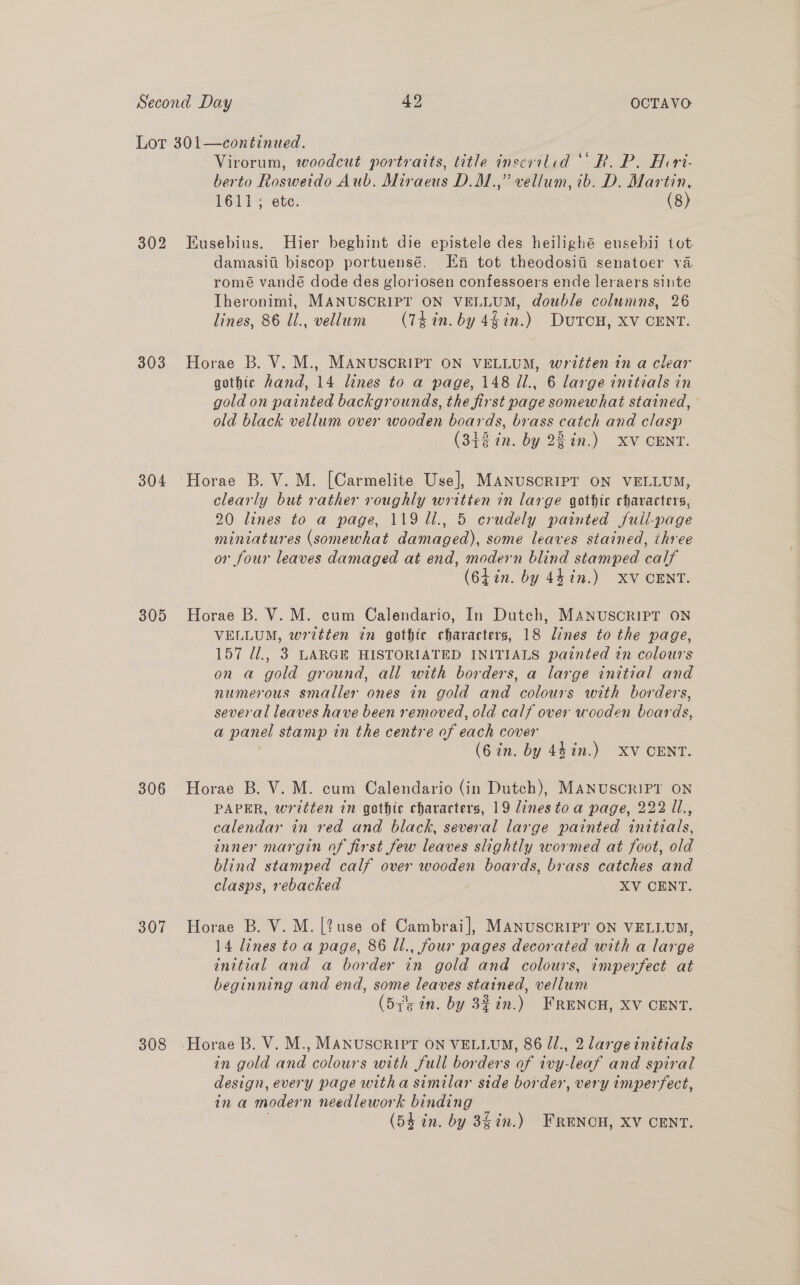 303 304 305 306 307 308 Virorum, woodcut portraits, litle inscriled “ R. P. Heri- berto Rosweido Aub. Miraeus D.M.,” vellum, ib. D. Martin, 1611; ete. (8) Kusebius. Hier beghint die epistele des heilighé eusebii tot damasiii biscop portuensé. Ef tot theodosiii senatoer va romé vandé dode des gloriosen confessoers ende leraers sinte Iheronimi, MANUSCRIPT ON VELLUM, double columns, 26 lines, 86 Ul., vellum (7k in. by 4hin.) DUTCH, XV CENT. Horae B. V. M., MANUSCRIPT ON VELLUM, written in a clear gothic hand, 14 lines to a page, 148 Ul., 6 large initials in gold on painted backgrounds, the first page somewhat stained, old black vellum over wooden boards, brass catch and clasp (342 in. by 22%n.) XV CENT. clearly but rather roughly written in large gothic characters, 20 lines to a page, 119 ll., 5 crudely painted full-page miniatures (somewhat damaged), some leaves stained, three or four leaves damaged at end, modern blind stamped calf (64in. by 44 in.) XV CENT. Horae B. V. M. cum Calendario, In Dutch, MANUSCRIPT ON VELLUM, written in gothic characters, 18 lines to the page, 157 U1., 3 LARGE HISTORIATED INITIALS painted in colours on a gold ground, all with borders, a large initial and numerous smaller ones in gold and colours with borders, several leaves have been removed, old calf over wooden boards, a panel stamp in the centre of each cover (6 in. by 441n.) XV CENT. Horae B. V. M. cum Calendario (in Dutch), MANUSCRIPT ON PAPER, written in gothic characters, 19 dinestoa page, 222 1l., calendar in red and black, several large painted initials, inner margin of first few leaves slightly wormed at foot, old blind stamped calf over wooden boards, brass catches and clasps, rebacked XV CENT. Horae B. V. M. [?use of Cambrai], MANUSCRIPT ON VELLUM, 14 lines to a page, 86 Ul., four pages decorated with a large initial and a border in gold and colours, imperfect at beginning and end, some leaves stained, vellum (515 in. by 3% in.) FRENCH, XV CENT. in gold and colours with full borders of ivy-leaf and spiral design, every page witha similar side border, very imperfect, in a modern needlework binding
