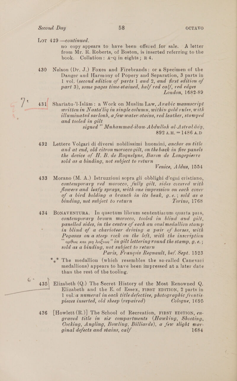 432 433 4236 no copy appears to ys been offered for sale. A letter from Mr. R. Roberts, of Boston, is inserted referring to the book. Collation: A-Q in eights; R 4. Nelson (Dr. J.) Foxes and Firebrands: or a Specimen of the Danger and Harmony of Popery and Separation, 3 parts in 1 vol. (second edition of parts 1 and 2, and first edition of part 3), some pages time-stained, half ved calf, red edges London, 1682-89 Shariatu-’]-Islam : a Work on Muslim Law, Arabic manuscript writtenin Nasta’liqin single column, within gold rules, with illuminated sarlouh, a few water- states. red leather, stamped and tooled in gilt signed “‘ Muhammad-ibnu-Abdullah al-Astvalddy, 892 A.H. = 1486 A.D Lettere Volgari di diversi nobilissimi huomini, anchor on title and at end, old citron morocco gilt, on the back in five panels the device of H. B. de Roquelyne, Baron de Longepierre sold as a binding, not subject to return Venice, Aldus, 1554 Morano (M. A.) Istruzzioni sopra gli obblighi d’ogni cristiano, contemporary red morocco, fully gilt, sides covered with flowers and leafy sprays, with one impression on each cover of a bird holding a branch in its beak, g.e.; sold as a binding, not subject to return Torino, 1768 BONAVENTURA. In quartum librum sententiarum quarta pais, contemporary brown morocco, tooled in blind and gilt, panelled sides, in the centre of each an oval medallion stamp in blind of a charioteer driving a pair of horses, with Pegasus ona steep rock on the left, with the inscription * opOws Kar pn Aokwws” tn gilt lettering round the stamp, g.e.; sold as a binding, not subject to return Paris, Francois Regnault, bef. Sept. 1523 The medallion (which resembles the so-called Canevari medallions) appears to have been impressed at a Jater date than the rest of the tooling. Elizabeth and the E. of Essex, FIRST EDITION, 2 parts in 1 vol.a numeral in each title defective, photographic frentis- pieces inserted, old sheep (repaired) Cologne, 1695 [Howlett (R.)] The School of Recreation, FIRST EDITION, en- graved title in sia compartments (Hawking, Shooting, Cocking, Angling, Bowling, Billiards), a few slight mar- ginal defects and stains, calf 1684