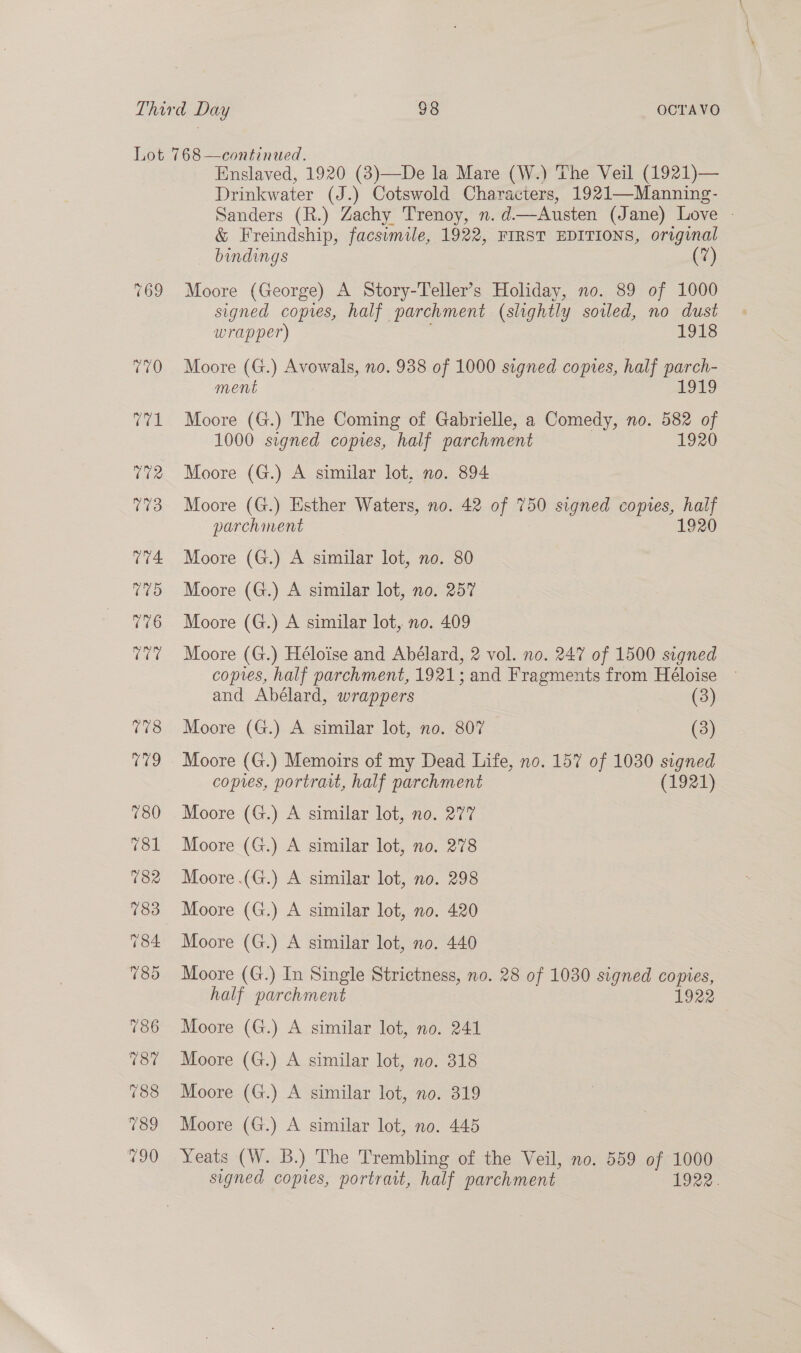 169 Enslaved, 1920 (3)—De la Mare (W.) The Veil (1921)— Drinkwater (J.) Cotswold Characters, 1921—Manning- Sanders (R.) Zachy Trenoy, n. d—Austen (Jane) Love - &amp; Freindship, facsimile, 1922, FIRST EDITIONS, original bindings (7) Moore (George) A Story-Teller’s Holiday, no. 89 of 1000 signed copies, half parchment (slightly soiled, no dust wrapper) 1918 Moore (G.) Avowals, no. 938 of 1000 signed coptes, half parch- ment 9 Moore (G.) The Coming of Gabrielle, a Comedy, no. 582 of 1000 signed copies, half parchment 1920 Moore (G.) A similar lot, no. 894 Moore (G.) Esther Waters, no. 42 of 750 signed copies, half parchinent 1920 Moore (G.) A similar lot, no. 80 Moore (G.) A similar lot, no. 257 Moore (G.) A similar lot, no. 409 Moore (G.) Héloise and Abélard, 2 vol. no. 247 of 1500 signed copes, half parchment, 1921; and Fragments from Héloise and Abélard, wrappers (3) Moore (G.) A similar lot, no. 807 (3) Moore (G.) Memoirs of my Dead Life, no. 157 of 1030 signed copies, portrait, half parchment (1921) Moore (G.) A similar lot, no. 277 Moore (G.) A similar lot, no. 278 Moore .(G.) A similar lot, no. 298 Moore (G.) A similar lot, no. 440 Moore (G.) In Single Strictness, no. 28 of 1030 signed copies, half parchment 1922 Moore (G.) A similar lot, no. 241 Moore (G.) A similar lot, no. 318 Moore (G.) A similar lot, no. 319 Moore (G.) A similar lot, no. 445 Yeats (W. B.) The Trembling of the Veil, no. 559 of 1000 signed copies, portratt, half parchment 1922.