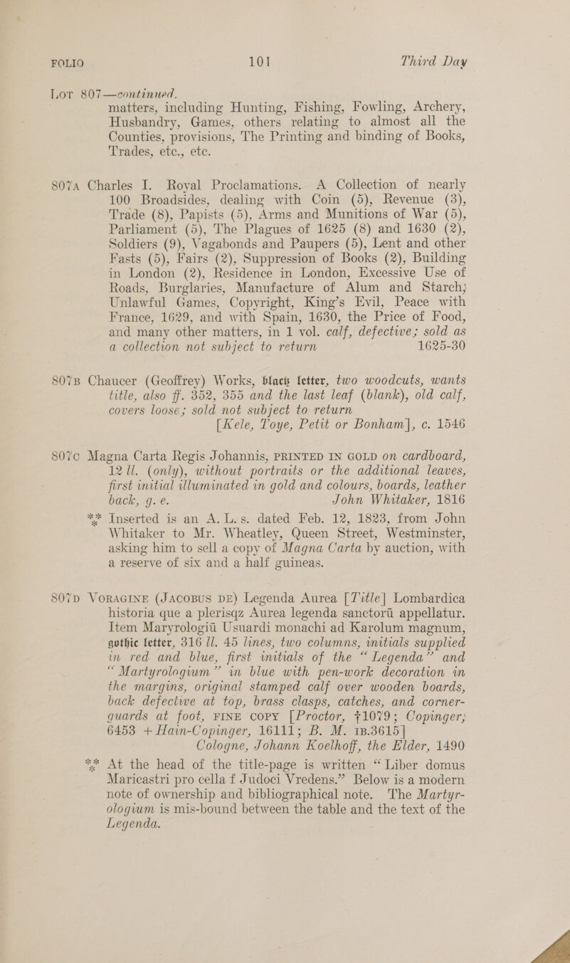 matters, including Hunting, Fishing, Fowling, Archery, Husbandry, Games, others relating to almost all the Counties, provisions, The Printing and binding of Books, Trades, etc., etc. 100 Broadsides, dealing with Coin (5), Revenue (3), Trade (8), Papists (5), Arms and Munitions of War (5), Parliament (5), The Plagues of 1625 (8) and 1630 (2), Soldiers (9), Vagabonds and Paupers (5), Lent and other Fasts (5), Fairs (2), Suppression of Books (2), Building in London (2), Residence in London, Excessive Use of Roads, Burglaries, Manufacture of Alum and Starch; Unlawful Games, Copyright, King’s Evil, Peace with France, 1629, and with Spain, 1630, the Price of Food, and many other matters, in 1 vol. calf, defective; sold as a collection not subject to return 1625-30 title, also ff. 352, 355 and the last leaf (blank), old calf, covers loose; sold not subject to return [Kele, Toye, Petit or Bonham], c. 1546 121i. (only), without portraits or the additional leaves, first unitial vlluminated in gold and colours, boards, leather Dace 30.1. John Whitaker, 1816 Whitaker to Mr. Wheatley, Queen Street, Westminster, asking him to sell a copy of Magna Carta by auction, with a reserve of six and a half guineas. historia que a plerisqz Aurea legenda sanctort appellatur. Item Maryrologiti Usuardi monachi ad Karolum magnum, gothic fetter, 316 U/. 45 lines, two columns, witials supplied um red and blue, first mmitrals of the “ Legenda” and “ Martyrolagvum” im blue with pen-work decoration im the margins, origimal stamped calf over wooden boards, back defectwe at top, brass clasps, catches, and corner- guards at foot, FINE copy [Proctor, +1079; Copinger; 6453 + Hain-Copinger, 16111; B. M. 13.3615] Cologne, Johann Koelhoff, the Elder, 1490 At the head of the title-page is written “ Liber domus Maricastri pro cella f Judoci Vredens.” Below is a modern note of ownership and bibliographical note. The Martyr- ologvum is mis-bound between the table and the text of the Legenda. 