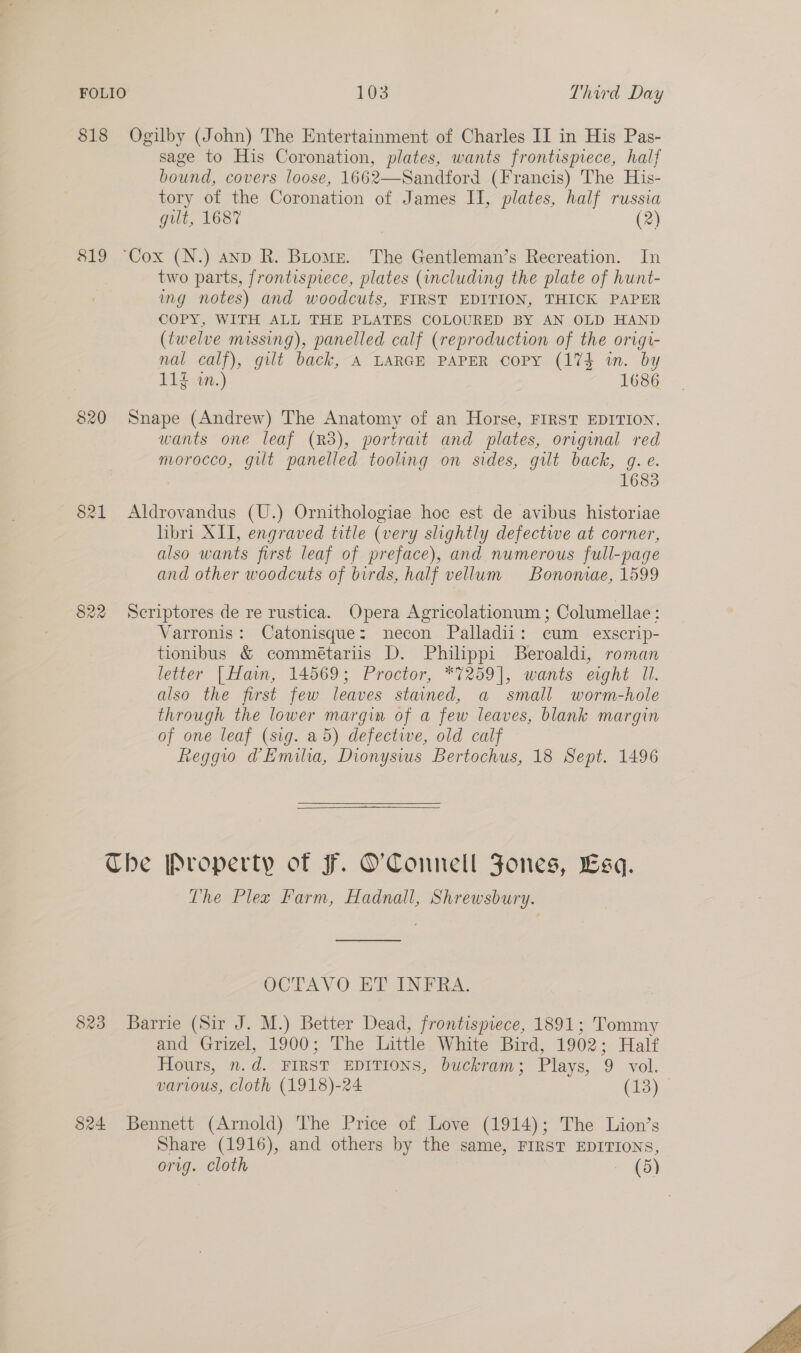 818 Ogilby (John) The Entertainment of Charles II in His Pas- sage to His Coronation, plates, wants frontispiece, half bound, covers loose, 1662—Sandford (Francis) The His- tory of the Coronation of James II, plates, half russia gilt, 1687 (2) 819 “Cox (N.) anp R. Broms. The Gentleman’s Recreation. In two parts, frontispiece, plates (including the plate of hunt- img notes) and woodcuts, FIRST EDITION, THICK PAPER COPY, WITH ALL THE PLATES COLOURED BY AN OLD HAND (twelve missing), panelled calf (reproduction of the origi- nal calf), gilt back, A LARGE PAPER copy (174 in. by 113 tn.) 1686 820 Snape (Andrew) The Anatomy of an Horse, FIRST EDITION, wants one leaf (R38), portrait and plates, original red nuorocco, gilt panelled tooling on sides, gilt back, g. e. 1683 821 Aldrovandus (U.) Ornithologiae hoc est de avibus historiae hbri XII, engraved title (very slightly defectwe at corner, also wants first leaf of preface), and numerous full-page and other woodcuts of birds, half vellum Bononiae, 1599 822 Scriptores de re rustica. Opera Agricolationum; Columellae: Varronis: Catonisque: necon Palladii: cum _ exscrip- tionibus &amp; commétariis D. Philippi Beroaldi, roman letter [Hain, 14569; Proctor, *7259], wants ewht Il. also the first few leaves stained, a small worm-hole through the lower margin of a few leaves, blank margin of one leaf (sig. a5) defective, old calf Reggio @Emilia, Dionysius Bertochus, 18 Sept. 1496  Che Property of F. O'Connell Jones, Esq. Lhe Plex Farm, Hadnall, Shrewsbury. OCTAVO EE INPRA 823 Barrie (Sir J. M.) Better Dead, frontispiece, 1891; Tommy and ‘Grizel, 1900; The little White Bird, 1902; Half Hours, n.d. FIRST EDITIONS, buckram; Plays, 9 vol. various, cloth (1918)-24 (13) 824 Bennett (Arnold) The Price of Love (1914); The Lion’s Share (1916), and others by the same, FIRST EDITIONS, orig. cloth — (5) 