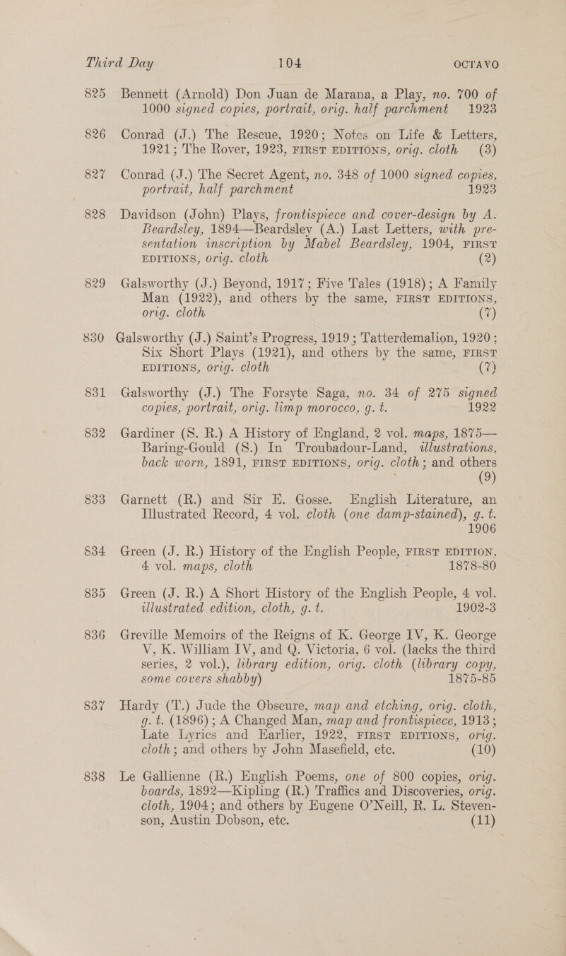 825 826 829 850 831 832 833 534 839 836 83% 838 Bennett (Arnold) Don Juan de Marana, a Play, no. 700 of 1000 signed copies, portrait, orig. half parchment 1923 Conrad (J.) The Rescue, 1920; Notes on Life & Letters, 1921; The Rover, 1923, FIRST EDITIONS, orig. cloth (3) Conrad (J.) The Secret Agent, no. 348 of 1000 signed copies, portrait, half parchment 1923 Davidson (John) Plays, frontispiece and cover-design by A. Beardsley, 1894—Beardsley (A.) Last Letters, with pre- sentation inscription by Mabel Beardsley, 1904, FIRST EDITIONS, org. cloth (2) Galsworthy (J.) Beyond, 1917; Five Tales (1918); A Family Man (1922), and others by the same, FIRST EDITIONS, orig. cloth (7) Galsworthy (J.) Saint’s Progress, 1919 ; Tatterdemalion, 1920; Six Short Plays (1921), and others by the same, FIRST EDITIONS, orig. cloth (7) Galsworthy (J.) The Forsyte Saga, no. 34 of 275 signed copies, portrait, orig. mp morocco, g. t. 1922 Gardiner (8. R.) A History of England, 2 vol. maps, 1875— Baring-Gould (S.) In Troubadour-Land, dlustrations, back worn, 1891, FIRST EDITIONS, orig. cloth ; and others (9) Garnett (R.) and Sir E. Gosse. English Literature, an Illustrated Record, 4 vol. cloth (one damp-stained), g. t. 1906 Green (J. R.) History of the English People, 1 FIRST EDITION, 4 vol. maps, cloth 1878-80 Green (J. R.) A Short History of the English People, 4 vol. illustrated edition, cloth, g. t. 1902-3 Greville Memoirs of the Reigns of K. George IV, K. George V, K. Wilham IV, and Q. Victoria, 6 vol. (lacks the third series, 2 vol.), library edition, orig. cloth (lbrary copy, some covers shabby) 1875-85 Hardy (T.) Jude the Obscure, map and etching, org. cloth, g. t. (1896); A Changed Man, map and frontisprece, 1913; Late Lyrics and Harher, 1922, FIRST EDITIONS, orig. cloth; and others by John Masefield, ete. (10) Le Gallienne (R.) English Poems, one of 800 copies, orig. boards, 1892—Kipling (R.) Traffics and Discoveries, orig. cloth, 1904; and others by Eugene O’Neill, R. L. Steven- son, Austin Dobson, ete. (11)