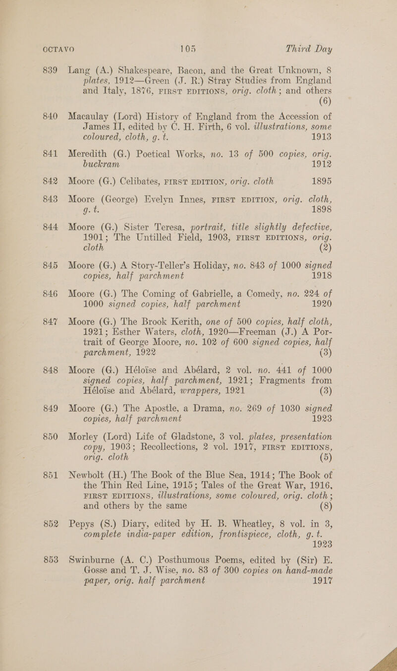 839 840 848 849 850 8h1 852 853 Lang (A.) Shakespeare, Bacon, and the Great Unknown, 8 plates, 1912—Green (J. R:) Stray Studies from England and Italy, 1876, FIRST EDITIONS, orig. cloth; and others (6) Macaulay (Lord) History of England from the Accession of James II, edited by C. H. Firth, 6 vol. wlustrations, some coloured, ‘cloth, G4. 1913 Meredith (G.) Poetical Works, no. 13 of 500 copies, orig. buckram 1912 Moore (G.) Celibates, FIRST EDITION, orig. cloth 1895 Moore (George) Evelyn Innes, FIRST EDITION, orig. cloth, Gt. 1898 Moore (G.) Sister Teresa, portrait, title slightly defectwe, 1901; The Untilled Field, 1903, FIRST EDITIONS, orig. cloth (2) Moore (G.) A Story-Teller’s Holiday, no. 843 of 1000 signed copies, half parchment 1918 Moore (G.) The Coming of Gabrielle, a Comedy, no. 224 of 1000 signed copies, half parchment 1920 Moore (G.) The Brook Kerith, one of 500 copies, half cloth, 1921; Esther Waters, cloth, 1920—Freeman (J.) A Por- trait of George Moore, no. ele of 600 signed comes, half parchment, 1922 (3) Moore (G.) Héloise and Abélard, 2 vol. no. 441 of 1000 signed copies, half parchment, 1921; Fragments from Héloise and Abélard, wrappers, 1921 (3) Moore (G.) The Apostle, a Drama, no. 269 of 1030 signed copies, half parchment 1923 Morley (Lord) Life of Gladstone, 3 vol. plates, presentation copy, 1903; Recollections, 2 vol. 1917, FIRST EDITIONS, orig. cloth (5) Newbolt (H.) The Book of the Blue Sea, 1914; The Book of the Thin Red Line, 1915; Tales of the Great War, 1916, FIRST EDITIONS, wlustrations, some coloured, orig. cloth; and others by the same (8) Pepys (S.) Diary, edited by H. B. Wheatley, 8 vol. in 3, complete india-paper edition, frontispiece, cloth, g. t. 1923 Swinburne (A. C.) Posthumous Poems, edited by (Sir) E. Gosse and T. J. Wise, no. 83 of 300 comes on hand-made paper, orig. half parchment TOL 