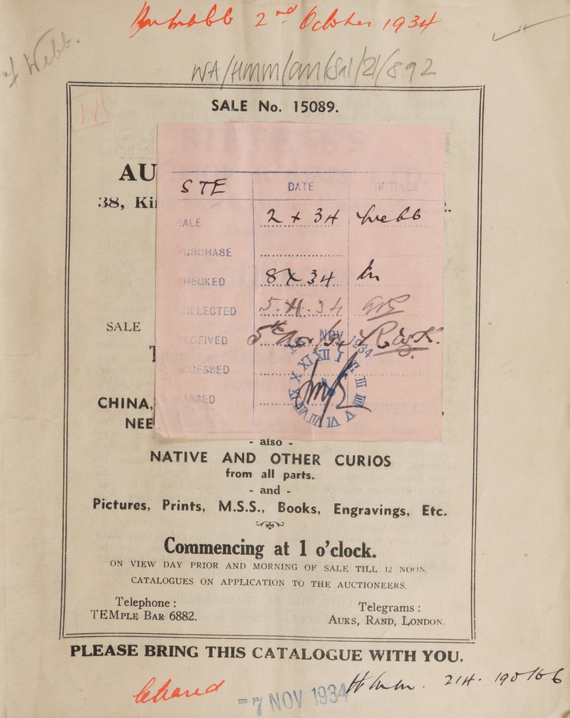   SALE No. 15089.   SALE CHINA, NEE  NATIVE AND OTHER CURIOS from all parts. - and - Pictures, Prints, M.S.S., Books, Engravings, Etc. “Tohew Commencing at 1 o'clock. ON VIEW DAY PRIOR AND MORNING OF SALE TILL 12 NOON. CATALOGUES ON APPLICATION TO THE AUCTIONEERS. Telephone : Telegrams : TEMpie Bar 6882. Auxks, Rann, Lonpon. PLEASE BRING THIS CA}eLOGUE WITH YOU. f