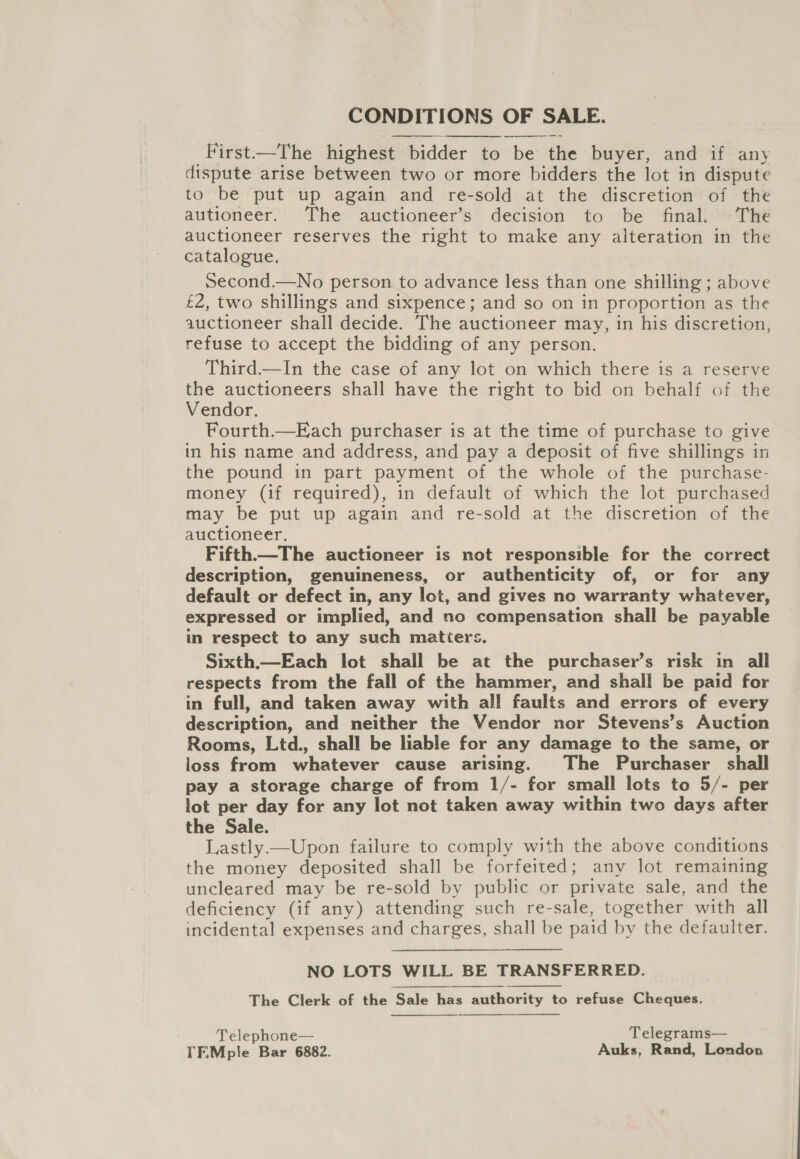 CONDITIONS OF SALE. First.—The highest bidder to be the buyer, and if any dispute arise between two or more bidders the lot in dispute to be put up again and re-sold at the discretion of the autioneer. The auctioneer’s decision to be final. +The auctioneer reserves the right to make any alteration in the catalogue, Second.—No person to advance less than one shilling ; above £2, two shillings and sixpence; and so on in proportion as the auctioneer shall decide. The auctioneer may, in his discretion, refuse to accept the bidding of any person. Third—In the case of any lot on which there is a reserve the auctioneers shall have the right to bid on behalf of the Vendor. Fourth.—Each purchaser is at the time of purchase to give in his name and address, and pay a deposit of five shillings in the pound in part payment of the whole of the purchase- money (if required), in default of which the lot purchased may be put up again and re-sold at the discretion of the auctioneer. Fifth—The auctioneer is not responsible for the correct description, genuineness, or authenticity of, or for any default or defect in, any lot, and gives no warranty whatever, expressed or implied, and no compensation shall be payable in respect to any such matters. Sixth.—Each lot shall be at the purchaser’s risk in all respects from the fall of the hammer, and shall be paid for in full, and taken away with all faults and errors of every description, and neither the Vendor nor Stevens’s Auction Rooms, Ltd., shall be liable for any damage to the same, or loss from whatever cause arising. The Purchaser shall pay a storage charge of from 1/- for small lots to 5/- per lot per day for any lot not taken away within two days after the Sale. Lastly —Upon failure to comply with the above conditions the money deposited shall be forfeited; any lot remaining uncleared may be re-sold by public or private sale, and the deficiency (if any) attending such re-sale, together with all incidental expenses and charges, shall be paid by the defaulter. NO LOTS WILL BE TRANSFERRED. The Clerk of the ‘Sale has authority to refuse Cheques.  Telephone— Telegrams— YF.Mple Bar 6882. Auks, Rand, London