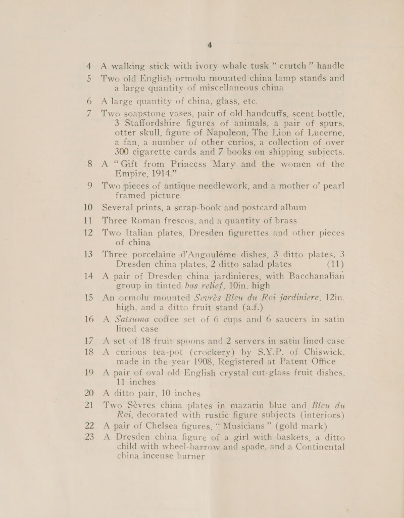 6 fas 23 4 A walking stick with tvory whale tusk “crutch” handle Two old English ormolu mounted china lamp stands and a large quantity of miscellaneous china A large quantity of china, glass, etc. Two soapstone vases, pair of old handcuffs, scent bottle, 3 Staffordshire figures of animals, a pair of spurs, otter skull, figure of Napoleon, The Lion of Lucerne, a fan, a number of other ctrios, a collection of over 300 cigarette cards and 7 books on shipping subjects. A “Gift from Princess Mary and the women of the Empire, 1914.” Two pieces of antique needlework, and a mother o’ pearl framed picture Several prints, a scrap-book and postcard album Three Roman frescos, and a quantity of brass Two Italian plates, Dresden figurettes and other pieces of china Three porcelaine d’Angouléme dishes, 3 ditto plates, 3 Dresden china plates, 2 ditto salad plates (11) A pair of Dresden china jardinieres, with Bacchanalian group in tinted bas relief, 10in. high An ormolu mounted Sevrés Bleu du Roi jardiniere, 12in. high, and a ditto fruit’ Stand (a,) A Satsuma coffee set of 6 cups and 6 saucers in satin lined case A set of 18 fruit spoons and 2 servers in satin lined case > A curious tea-pot (crockery) by $.Y.P. of Chiswick, made in the year 1908, Registered at Patent Office A pair of oval old English crystal cut-glass fruit dishes, 11 inches A ditto pair, 10 inches Two Sévres china plates in mazarin blue and Bleu du Rot, decorated with rustic figure subjects (interiors) A pair of Chelsea figures, ‘“ Musicians” (gold mark) A Dresden china figure of a girl with baskets, a ditto child with wheel-barrow and spade, and a Continental china incense burner