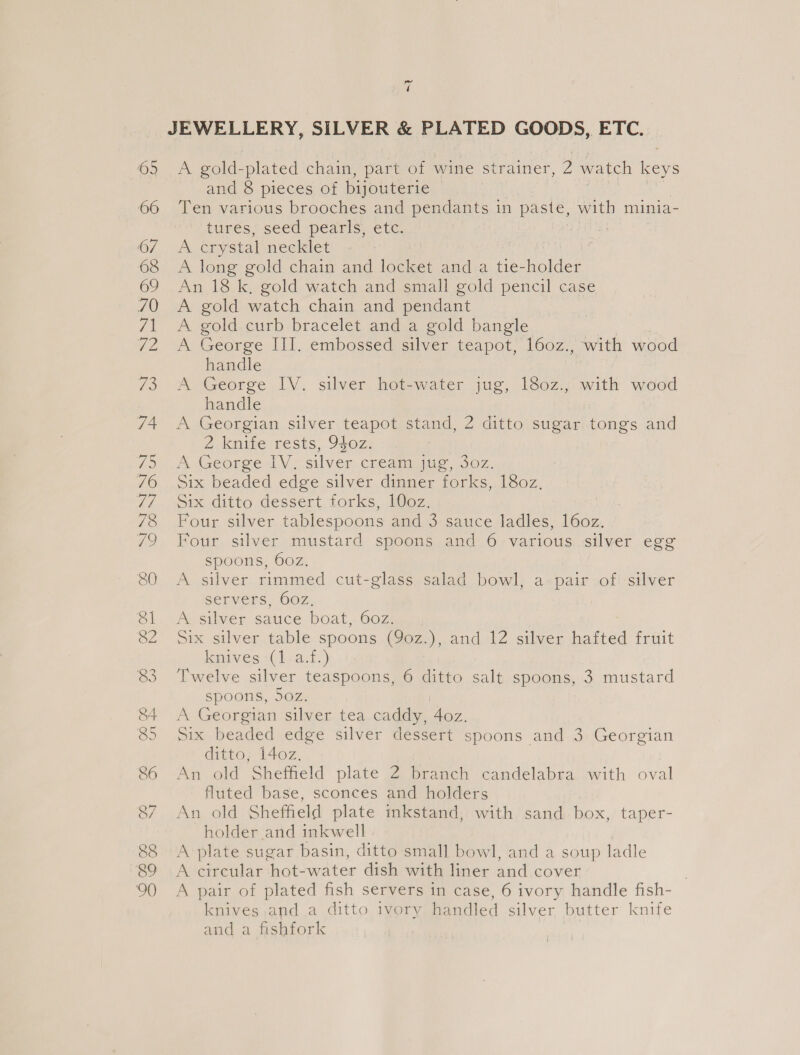 a JEWELLERY, SILVER &amp; PLATED GOODS, ETC. 69 A gold- plated chain, part of wine strainer, 2 watch keys and 8 pieces of bijouterie | 66 ‘Ten various brooches and pendants in paste, with minia- Ores seca pearic. etc 7 (7 et crystal necklet 68 &lt;A long gold chain and locket and a tie- es 69 An 18k, gold watch and small gold pencil case 70 A gold watch chain and pendant 71 &lt;A gold curb bracelet and a gold bangle 72 A George III. embossed silver teapot, 160z., with wood handle 7 73 A George IV. silver hot-water jug, 180z.;: with wood | handle 74 A Georgian silver teapot stand, 2 ditto sugar ae and 2 knife rests, 940z. fae i eeor sey | silver cream (ae, SOZ: 76 Six beaded edge silver dinner forks, 180z, 7/7 Six ditto dessert forks, 10oz. 78 Four silver tablespoons and 3 sauce ladles, 160z. 79 Four silver mustard spoons and 6 various silver egg spoons, 60z. 80 &lt;A silver rimmed cut-glass salad bowl, a pair of silver servers, 602, 81. A silver sauce boat, 60z. SZ Six silver table spoons.(Yoz.),,and1Z silver haited fruit knives (1 a.f.) 83 Twelve silver teaspoons, 6 ditto salt spoons, 3 mustard spoons, 50z. 84 &lt;A Georgian silver tea caddy, Aa 85. Six beaded edge silver dessert spoons and 3 Georgian ditto, 140z. 86 An old Sheffield plate 2 branch candelabra with oval fluted base, sconces and holders 87 An old Sheffield plate inkstand, with sand box, taper- holder and inkwell 88 A plate sugar basin, ditto small bowl, and a soup ladle 89 A circular hot-water dish with liner and cover . 900 A pair of plated fish servers in case, 6 ivory handle fish- knives and a ditto ivory handled silver butter knife and a fishfork |