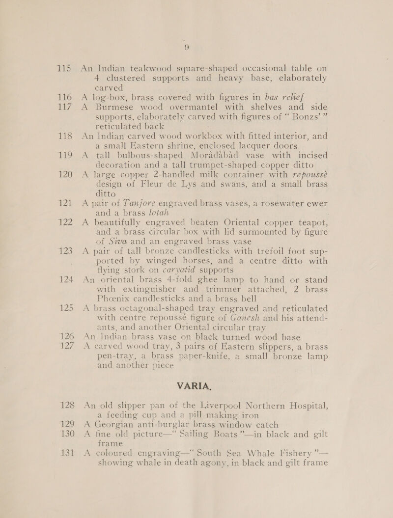 BMS 116 d7 118 9 120 121 T22 123 124 128 1:20 130 131 9 An Indian teakwood square-shaped occasional table on 4 clustered supports and heavy base, elaborately carved 7 A log-box, brass covered with figures in bas rehef A Burmese wood overmantel with shelves and side supports, elaborately carved with figures of “ Bonzs’” reticulated back An Indian carved wood workbox with fitted interior, and a small Eastern shrine, enclosed lacquer doors A tall bulbous-shaped Moradabad vase with incised decoration and a tall trumpet-shaped copper ditto A large copper 2-handled milk container with repoussé design of Fleur de Lys and swans, and a small brass ditto A pair of Tanjore engraved brass vases, a rosewater ewer and a brass lotah : A beautifully engraved beaten Oriental copper teapot, and a brass circular box with lid surmounted by figure of Siva and an engraved brass vase A pair of tall bronze candlesticks with trefoil foot sup- ported by winged horses, and a centre ditto with flying stork on caryatid supports An oriental brass 4-fold ghee lamp to hand or stand with extinguisher and ytrimimer attached, 2 brass Phoenix candlesticks and a brass bell A brass octagonal-shaped tray engraved and reticulated with centre repoussé figure of Ganesh and his attend- ants, and another Oriental circular tray An Indian brass vase on black turned wood base A carved wood tray, 3 pairs of Eastern slippers, a brass pen-tray, a brass paper-knife, a small bronze lamp and another piece VARIA, An old slipper pan of the Liverpool Northern Hospital, a feeding cup and a pill making iron A Georgian anti-burglar brass window catch A fine old picture—* Sailing Boats ”—in black and gilt frame A coloured engraving— South Sea Whale Fishery ”— showing whale in death agony, in black and gilt frame