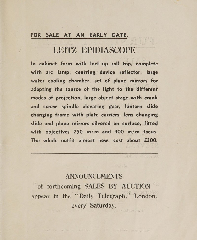 FOR SALE AT AN EARLY DATE. -LEITZ EPIDIASCOPE In cabinet form with lock-up roll top. complete with arc lamp, centring device reflector, large water cooling chamber, set of plane mirrors for adapting the source of the light to ‘the different modes of projection, large object stage with crank and screw spindle elevating gear, lantern slide changing frame with plate carriers, lens changing slide and plane mirrors silvered on surface, fitted with objectives 250 m/m and 400 m/m focus. The whole outfit almost new, cost about £300. ANNOUNCEMENTS ‘of forthcoming SALES BY AUCTION — appear in the “Daily Telegraph,” London, every Saturday.