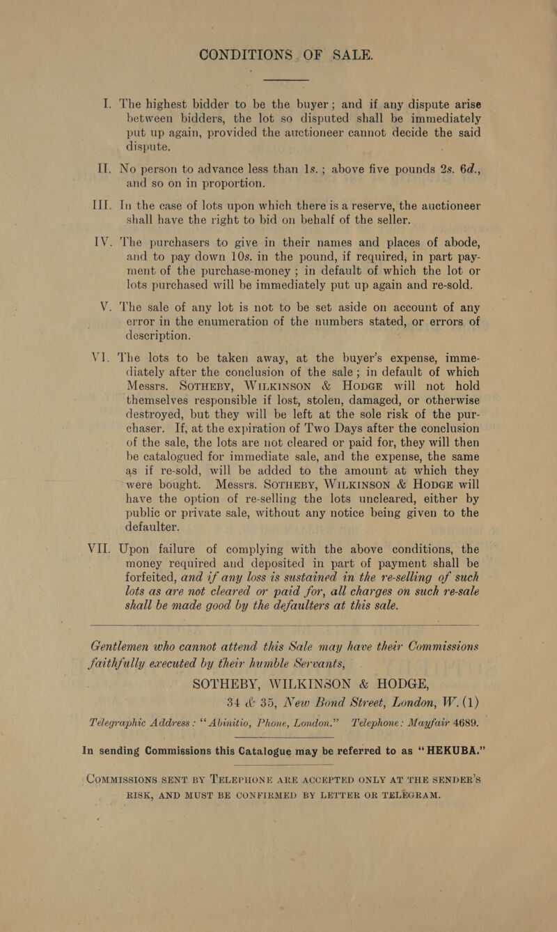 CONDITIONS. OF SALE. I. The highest bidder to be the buyer; and if any dispute arise — between bidders, the lot so disputed shall be immediately put up again, provided the auctioneer cannot decide the said dispute. II, No person to advance less than ls. ; above five pounds 2s. 6d., and so on in proportion. III. In the ease of lots upon which there is a reserve, the auctioneer shall have the right to bid on behalf of the seller. IV. The purchasers to give in their names and places of abode, and to pay down 10s. in the pound, if required, in part pay- ment of the purchase-money ; in default of which the lot or lots purchased will be immediately put up again and re-sold. V. The sale of any lot is not to be set aside on account of any error in the enumeration of the numbers stated, or errors of description. % VI. The lots to be taken away, at the buyer’s expense, imme- diately after the conclusion of the sale; in default of which Messrs. SOTHEBY, WILKINSON &amp; Hopa@e will not hold themselves responsible if lost, stolen, damaged, or otherwise destroyed, but they will be left at the sole risk of the pur- chaser. If, at the expiration of Two Days after the conclusion of the sale, the lots are not cleared or paid for, they will then be catalogued for immediate sale, and the expense, the same as if re-sold, will be added to the amount at which they were bought. Messrs. SOTHEBY, WILKINSON &amp; HODGE will have the option of re-selling the lots uncleared, either by public or private sale, without any notice being given to the defaulter. VII. Upon failure of complying with the above conditions, the money required and deposited in part of payment shall be forfeited, and if any loss is sustained in the re-selling of such lots as are not cleared or paid for, all charges on such re-sale shall be made good by the defaulters at this sale.  Gentlemen who cannot attend this Sale may have their Commissions Satthfully executed by their humble Servants, SOTHEBY, WILKINSON &amp; HODGE, 34 &amp; 35, New Bond Street, London, W. (1) Telegraphic Address : ‘* Abinitio, Phone, London.” Telephone: Mayfair 4689. In sending Commissions this Catalogue may be referred to as ‘‘ HEKUBA.”  COMMISSIONS SENT BY TELEPHONE ARE ACCEPTED ONLY AT THE SENDER’S RISK, AND MUST BE CONFIRMED BY LETTER OR TELEGRAM.