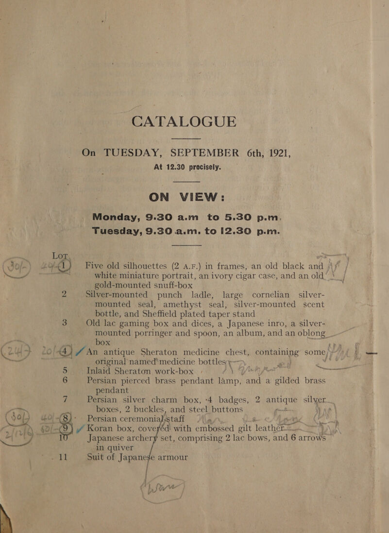  CATALOGUE Pee On TUESDAY, SEPTEMBER 6th, 1921, At 12.30 precisely.  ON VIEW: Monday, 9:30 a.m to 5.30 p.m Tuesday, 9.30 a.m. to 12.30 p.m.  gold-mounted snuff-box ¥5 Silver-mounted punch ladle, large cornelian silver- mounted seal, amethyst seal, silver-mounted scent bottle, and Sheffield plated taper stand box original named’ medicine bottles ¢ 5 Inlaid Sheraton work-box | (ties dedell te onl igre 6 Persian pierced brass pendant ie ste a gilded brass pendant 7 Persian silver charm box, ‘4 badges, 2 qunate silyer boxes, 2 buckles, and steel buttons gant \) a Persian ceremonia, ‘staff Japanese archer in quiver Suit of Japanege armour  ;