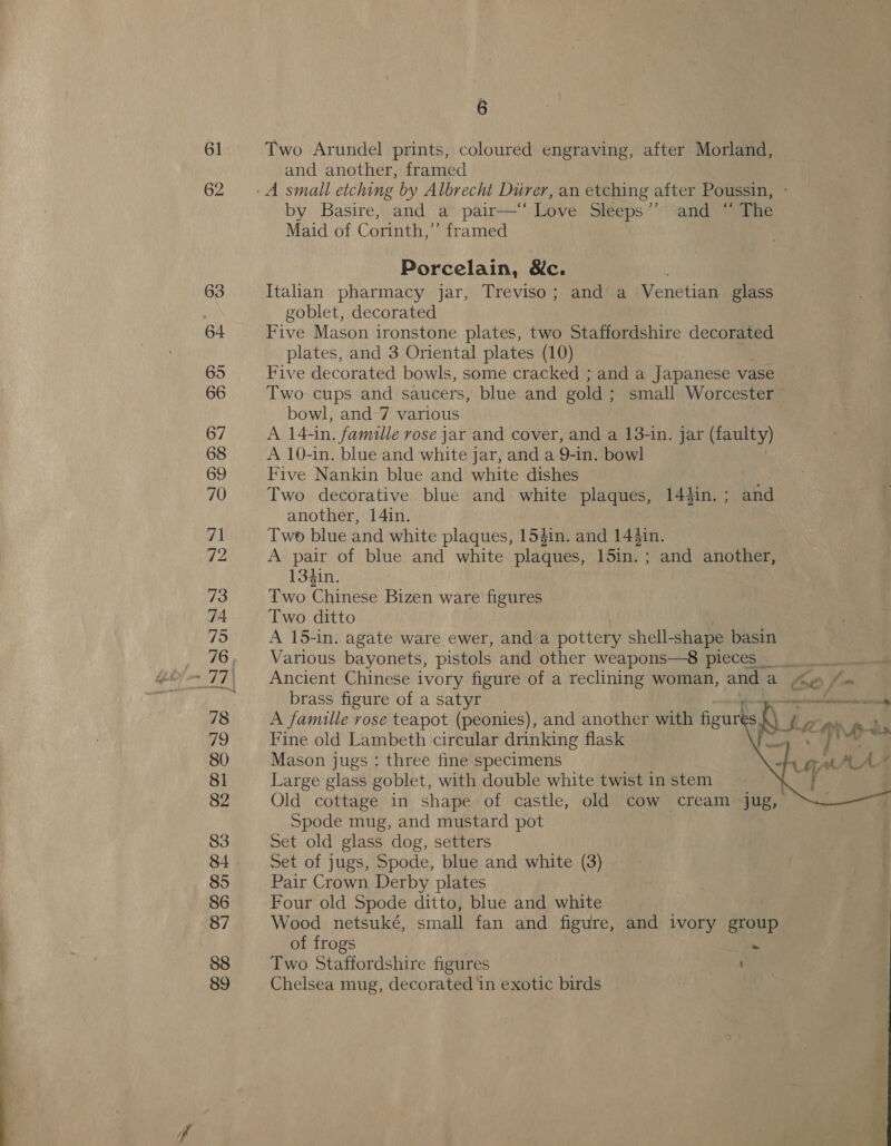 Two Arundel prints, coloured engraving, after Morland, and another, framed by Basire, and a pair—‘ Love Sleeps”’ and “~ The Maid of Corinth,’’ framed Porcelain, &amp;c. Italian pharmacy jar, Treviso; and a Venetian glass goblet, decorated Five Mason ironstone plates, two Staffordshire decorated plates, and 3 Oriental plates (10) Five decorated bowls, some cracked ; and a Japanese vase Two cups and saucers, blue and gold ; small Worcester bowl, and 7 various A 14-in. famille rose jar and cover, and a 13-in. jar (faulty) A 10-in. blue and white jar, and a 9-in. bowl Five Nankin blue and white dishes : Two decorative blue and white plaques, 14}in.; and another, 14in. Two blue and white plaques, 154in. and 14$in. | A pair of blue and white plaques, 15in. ; and another, 134in. Two Chinese Bizen ware figures Two ditto A 15-in. agate ware ewer, and a pottery shell- -shape basin Various bayonets, pistols and other weapons—8 pieces... Ancient Chinese ivory figure of a reclining woman, and a brass figure of a satyr whan al A famille rose teapot (peonies), and another with figur A Le Lila nas Fine old Lambeth circular drinking flask in MPs Mason jugs : three fine specimens Large glass goblet, with double white twist in stem | Old cottage in shape of castle, old cow cream jug, Spode mug, and mustard pot Set old glass dog, setters Set of jugs, Spode, blue and white (3) Pair Crown Derby plates Four old Spode ditto, blue and white Wood netsuké, small fan and figure, and ivory group of frogs Two Staffordshire figures : Chelsea mug, decorated ‘in exotic birds FA a Ps : Cae A si   ee ape