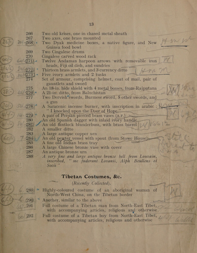 of 20)  Fas tot     13 266 Two old krises, one in chased metal sheath  267 Two axes, one ‘brass mounted 268) * Two Dyak medicine boxes, a native figure, and New Guinea food bowl | press rem nas 269 Two Cingalese drums 270 Cingalese carved wood rack tek Twelve Andaman harpoon arrows ‘with ge gpa iron heads, Fiji oil dish, and sundries 7 ee Thirteen brass armlets, and 3 currency ditto hye AYA 273. Five ivory armlets and 2 tusks of 3 Set of armour, comprising helmet, coat of mail, pair of gauntlets and sword ae 279 An 18-in. hide shield with 4 metal bosses, from- Psapp ate ANG | / “&amp; -276\° A 2l-in: ditto, from Baluchistan wh lY 277 Two Dervish*swords, Burmese sword, 5 other a hues ea Fea a gun age 1A. al ‘“ T knocked d upon the Door of Hope —— 279 A pair of Persian pi pierced | brass vases (A.F. Pr). i 5 EE OD i old Spanish dagger with inlaid ivory handle...  ~) ae An old flintlock blunderbuss, with brass barrel | yy oo | mae 3 A smaller ditto ee CR 283 +A large antique copper urn no wm ike. he Y. 284 An old pewter vessel with spout (from Stowe Hensel es wa ell A fine Be tata brass tray ‘an, ee I 2 Og eg 286 A large Chinese bronze vase with cover et arte, ae 287 An antique bronze urn Se ae i, 288 A very fine and large antique bronze bell from Louvain, ‘i imscribed, “me fuderunt Lovanu, Alph Beullens et ati 8 Soci” Tibetan Costumes, &amp;c. I a (Recently Collected). ae | an) : ig -) _ 289) * Highly-coloured costume of an aboriginal woman of : IA / Sa: North-West China, on the Tibetan border a's Noe ee oo 4 290) * Another, similar to the above NN Be Ey Bg os 6S \7-291 Full costume of a Tibetan man from North-East Tibet, _ | woe —  with accompanying articles, religious and otherwise. a. Cora oe 4 2 bo a4 Full costume of a Tibetan boy from North- “East Tibet, i ge   with accompanying articles, religious and otherwise *