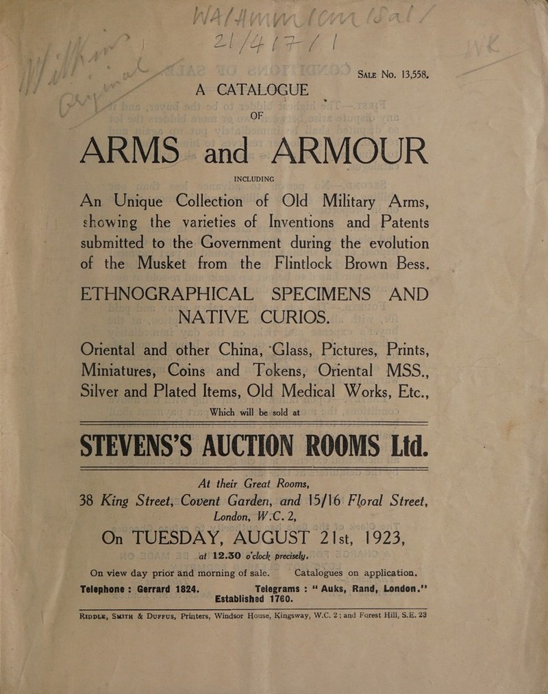 SALE No. 13,558, A CATALOGUE : ARMS and ARMOUR . INCLUDING An Unique Collection of Old Military Arms, showing the varieties of Inventions and Patents submitted to the Government during the evolution of the Musket from the Flintlock Brown Bess. ETHNOGRAPHICAL SPECIMENS AND NATIVE CURIOS. Onental and other China, ‘Glass, Pie Prints, Miniatures, Coins and Tokens, Oriental MSS., Silver and Plated Items, Old Medical Works, Etc., - Which will be sold at STEVENS'S AUCTION ROOMS Lid. At their Great Rooms, 38 King Street, Covent Garden, and 15/16 Floral Street, London, W.C. 2, On TUESDAY. AUGUST ‘2Ist, E923; - at 12.30 o'clock precisely.  On view day prior and morning of sale. Catalogues on application. Telephone : Gerrard 1824. Telegrams : “‘ Auks, Rand, London.” Established 1760. Rippie, Smuity &amp; Durrus, Printers, Windsor House, Kingsway, W.C. 2; and Forest Hill, S.E. 28