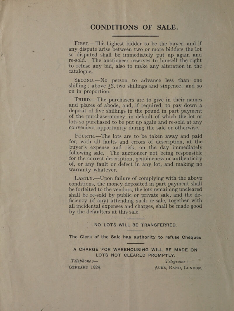 CONDITIONS OF SALE. First.—The highest bidder to be the buyer, and if any dispute arise between two or more bidders the lot so disputed shall be immediately put up again and re-sold. The auctioneer reserves to himself the right to refuse any bid, also to make any alteration in the catalogue, SECOND.—No person to advance less than: one shilling ; above £2, two shillings and sixpence; and so on in proportion. THIRD.—The purchasers are to give in their names and places of abode, and, if required, to pay down a deposit of five shillings in the pound in part payment of the purchase-money, in default of which the lot or lots so purchased to be put up again and re-sold at any convenient opportunity during the sale or otherwise. Fourtu.—The lots are to be taken away and paid for, with all faults and errors of description, at the buyer’s expense and risk, on the day immediately following sale. The auctioneer not being responsible for the correct description, genuineness or authenticity of, or any fault or defect in any lot, and making no warranty whatever. LasTLy.—Upon failure of complying with the above conditions, the money deposited in part payment shall be forfeited to the vendors, the lots remaining uncleared shall be re-sold by public or private sale, and the de- ficiency (if any) attending such re-sale, together with all incidental expenses and charges, shall be made good by the defaulters at this sale.  NO LOTS-WILL BE TRANSFERRED.  The Clerk of the Sale has authority to refuse Cheques  A CHARGE FOR WAREHOUSING WILL BE MADE ON LOTS NOT CLEARED PROMPTLY. Telephone :-— Telegrams :— GERRARD 1824, AUKS, RAND, LONDON, © Be