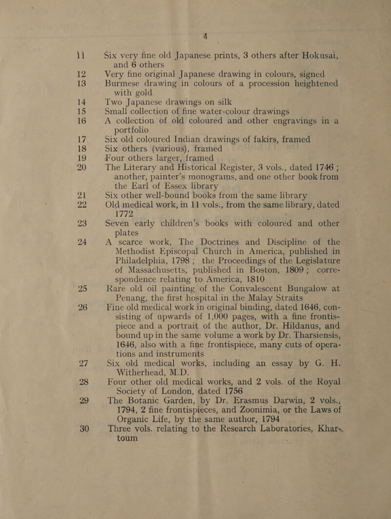 4 Six very fine old Japanese prints, 3 others after Hokusai, and 6 others Burmese drawing in colours of a procession heightened with gold Two Japanese drawings on silk Small collection of fine water-colour drawings A collection of old coloured and other engravings in a portfolio Six old coloured Indian drawings of fakirs, framed Six others (various), framed . Four others larger, framed The Literary and Historical Register, 3 vols., dated 1746 ; another, painter's monograms, and one other book from | the Earl of Essex library Six other well-bound books from the same library Old medical work, in 11 vols., from the same library, dated 1772 Seven early children’s books with coloured and other plates | A scarce work, The Doctrines and Discipline of the Methodist Episcopal Church in America, published in Philadelphia, 1798; the Proceedings of the Legislature of Massachusetts, published in Boston, 1809; corre- spondence relating to America, 1810 Kare old oil painting of the Convalescent Bungalow at Penang, the first hospital in the Malay Straits Fine old medical work in original binding, dated 1646, con- sisting of upwards of 1,000 pages, with a fine frontis- piece and a portrait of the author, Dr. Hildanus, and bound up in the same volume a work by Dr. Tharsiensis, 1646, also with a fine frontispiece, many cuts of opera- tions and instruments Six old medical works, including an essay by G. H. Witherhead, M.D. Four other old medical works, and 2 vols. of the Royal Society of London, dated 1756 The Botanic Garden, by Dr. Erasmus Darwin, 2 vols., 1794, 2 fine frontispieces, and Zoonimia, or the Laws of Organic Life, by the same author, 1794 Three vols. relating to the Research Laboratories, Khar. toum