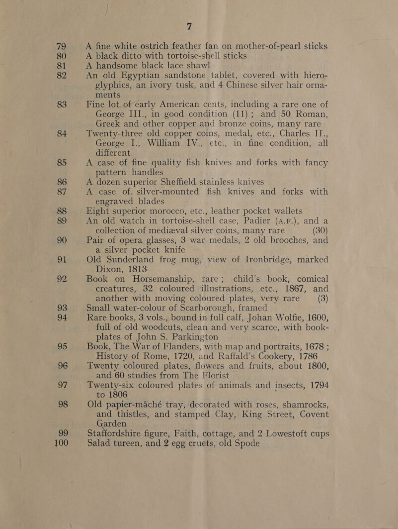 100 A fine white ostrich feather fan on mother-of-pearl sticks A black ditto with tortoise-shell sticks A handsome black lace shawl An old Egyptian sandstone tablet, covered with hiero- glyphics, an ivory tusk, and 4 Chinese silver hair orna- ments Fine lot of early American cents, including a rare one of George III., in good condition (11); and 50 Roman, Greek and other copper and bronze coins, many rare Twenty-three old copper coins, medal, etc., Charles IT., George I., William IV., etc., in fine condition, all different A case of fine quality fish knives and forks with fancy pattern handles A dozen superior Sheffield stainless knives A case of. silver-mounted fish knives and forks with Eight superior morocco, etc., leather pocket wallets An old watch in tortoise-shell case, Padier (A.F.), and a collection of medizval silver coins, many rare (30) Pair of opera glasses, 3 war medals, 2 old brooches, and a silver pocket knife Old Sunderland frog mug, view of Ironbridge, marked Dixon, 1813 Book on Horsemanship, rare; child’s book, comical creatures, 32 coloured illustrations, etc., 1867, and another with moving coloured plates, very rare (3) Small water-colour of Scarborough, framed Rare books, 3 vols., bound in full calf, Johan Wolfie, 1600, full of old woodcuts, clean and very scarce, with book- plates of John S. Parkington Book, The War of Flanders, with map and portraits, 1678 ; History of Rome, 1720, and Raffald’s Cookery, 1786 Twenty coloured plates, flowers and fruits, about 1800, and 60 studies from The Florist Twenty-six coloured plates of animals and insects, 1794 to 1806 Old papier-maché tray, decorated with roses, shamrocks, and thistles, and stamped Clay, King Street, Covent Garden Staffordshire figure, Faith, cottage, and 2 Lowestoft cups Salad tureen, and 2 egg cruets, old Spode