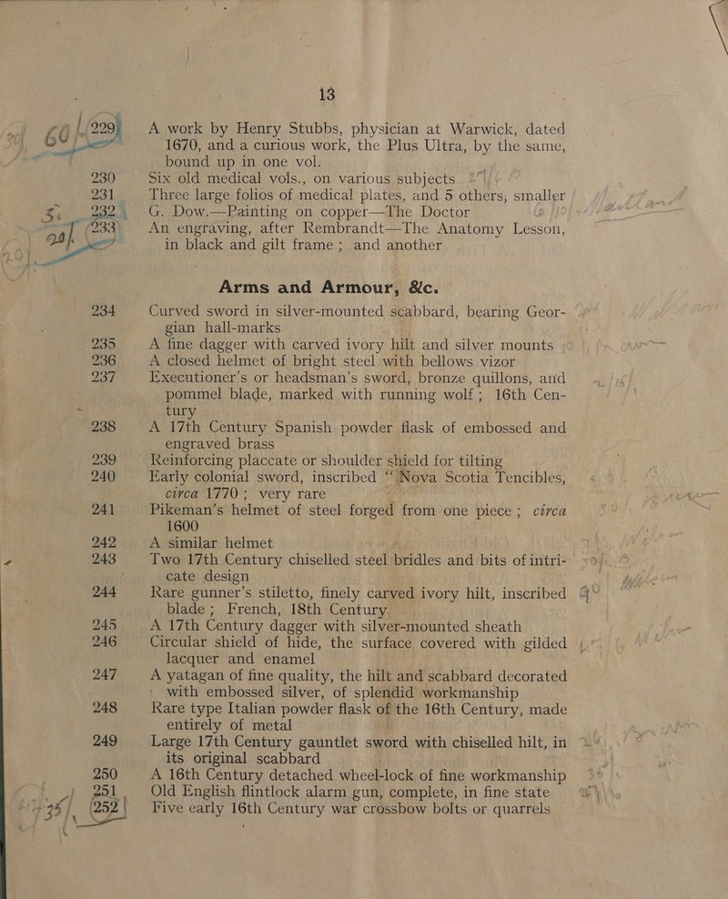 # 1670, and a curious work, the Plus Ultra, by the same, bound up in one vol. Six old medical vols., on various subjects : Three large folios of medical plates, and 5 others, smaller An engraving, after Rembrandt—The Anatomy Lesson, in black and gilt frame ; and another Arms and Armour, &amp;c. Curved sword in silver-mounted scabbard, bearing Geor- gian hall-marks A fine dagger with carved ivory hilt and silver mounts A closed helmet of bright steel with bellows vizor I-xecutioner’s or headsman’s sword, bronze quillons, and tury A 17th Century Spanish powder flask of embossed and Keinforcing placcate or shoulder shield for tilting Early colonial sword, inscribed ° “Nova scotia Tencibles, civca 1770; very rare : Pikeman’s helmet of steel forged from one piece; circa 1600 i A similar helmet Two 17th Century chiselled steel bridles and bits of intri- cate design blade ; French, 18th Century A 17th Century dagger with silver-mounted sheath Circular shield of hide, the surface covered with gilded lacquer and enamel A yatagan of fine quality, the hilt and scabbard decorated with embossed silver, of splendid workmanship Rare type Italian powder flask ag the 16th Century, made entirely of metal Large 17th Century gauntlet seticd with chiselled hilt, in its original scabbard A 16th Century detached wheel-lock of fine workmanship Old English flintlock alarm gun, complete, in fine state Five early 16th Century war crassbow bolts or quarrels