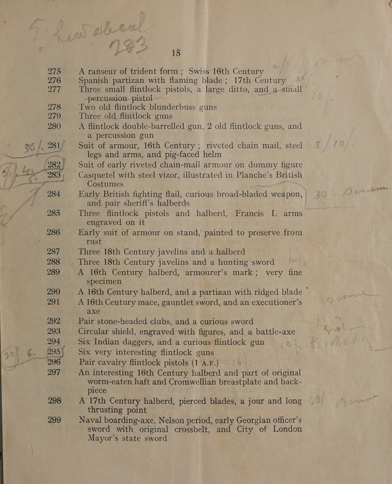 = A ranseur of trident form ; Swiss 16th Century Spanish partizan with flaming blade; 17th Century Three small flintlock pistols, a large ditto, and _a-small -percussion.-pistol Two old flintlock blunderbuss guns Three old flintlock guns A flintlock double-barrelled gun, 2 old flintlock guns, and a percussion gun Suit of armour, 16th Century ; ; riveted chain mail, steel legs and arms, and pig-faced helm Suit of early riveted chain-mail armour on dummy figure Casquetel with steel vizor, illustrated in Planche’s British Costumes Early British fighting flail, curious broad-bladed weapon, and pair sheriff's halberds | Three flintlock pistols and halberd, Francis I. arms engraved on it Early suit of armour on stand, painted to preserve from rust Three 18th Century javelins and a halberd Three 18th Century javelins and a hunting sword A 16th Century halberd, armourer’s mark; very fine specimen A 16th Century halberd, he a partizan with ridged blade ~ A 16th Century mace, gauntlet sword, and an executioner’s axe ) Pair stone-headed clubs, and a curious sword Circular shield, engraved with figures, and a battle-axe six Indian daggers, and a curious flintlock gun Six very interesting flintlock guns Pair cavalry flintlock pistols (1 A.F.) An interesting 16th Century halberd and part of original worm-eaten haft and Cromwellian breastplate and back- piece A 17th Century halberd, pierced blades, a jour and long thrusting point Naval boarding-axe, Nelson period, early Georgian officer’s sword with original crossbelt, and City of London Mayor’s state sword