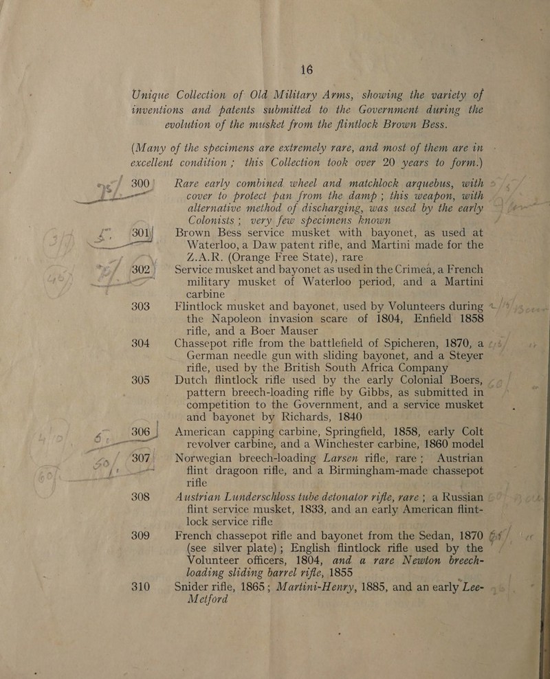 Unique Collection of Old Military Arms, showing the variety of inventions and patents submitted to the Government during the evolution of the musket from the fiintlock Brown Bess. (Many of the specimens are extremely rare, and most of them are in excellent condition ; this Collection took over 20 years to form.) 300' Rare early combined. wheel and matchlock arquebus, with * . cover to protect pan from the damp; this weapon, with . ~ | alternative method of discharging, was used by the early ~ (#0 ~ Colonists ; very few specimens known gv (301) Brown Bess service musket with bayonet, as used at oe Waterloo, a Daw patent rifle, and Martini made for the : MOG (Orange Free State), rare. 302. Service musket and bayonet as used in the Crimea, a French at military musket of Waterloo period, and a Martini carbine — 303 Flintlock musket and bayonet, used by Volunteers during + /* the Napoleon invasion scare of 1804, Enfield 1858 rifle, and a Boer Mauser 304 Chassepot rifle from the battlefield of Spicheren, 1870, a «+ German needle gun with sliding bayonet, and a Steyer rifle, used by the British South Africa Company 305 Dutch flintlock rifle used by the early Colonial Boers, -. pattern breech-loading rifle by Gibbs, as submitted in competition to the Government, and a service musket and bayonet by Richards, 1840 ae = 3 306 | American capping carbine, Springfield, 1858, early Colt PRE abit revolver carbine, and a Winchester carbine, 1860 model ».,/ 307. Norwegian breech-loading Larsen rifle, rare; Austrian a Be re flint dragoon rifle, and a Birmingham- -made det ysy ; rifle 308 Austrian Lunderschloss tube detonator rifle, rare ; a Russian flint service musket, 1833, and an early American flint- lock service rifle / 309 French chassepot rifle and bayonet from the Sadan, 1870 Gf j page (see silver plate); English flintlock rifle used by the ~ Volunteer officers, 1804, and a rave Newton breech- loading sliding barrel rifle, 1855 3 | 310 Snider rifle, 1865; Martini-Henry, 1885, and an early Lee= qb}, * Metford ; - 