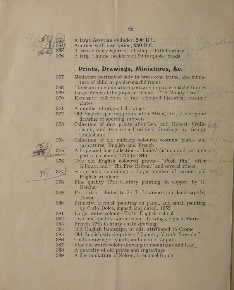 a , BA 363 A large Assyrian cylinder, 200 B.C. tf a _©€@4 364% — Another with inscription, 200 B.C. NIN en ej. 365 A carved ivory figure of a bishop ; 17th Century @ * 366 A large Chinese necklace of 90 turquoise beads Prints, Drawings, Miniatures, &amp;c. 367 Miniature portrait of lady in brass oval frame, and -minia- ture of child in papier-maché frame 368 Three antique miniature portraits in papier-maché frames 369 Large French lithograph in colours—‘“‘ A Windy Day ”’ 370 Extensive collection of rare coloured historical costume | plates 371 A number of original drawings 372 Old English sporting prints, after Alken, etc., also original — drawing of sporting subjects 373 Collection of rare prints after Geo. and Robert Cruik- i. 4/ shank, and two signed original drawings by cones ?  Cruikshank eS 374 Collection of old military coloured costume plates and 40} / Mun caricatures, English and French = Pea fe A large and fine collection of ladies’ fashion and costume 4 ¢ / Sp plates in colours, 1770 to 1840 “ps 376 Two old English coloured prints—-“ Push Pin,” after *= 94 i , Gilbray, and “ The Free Briton,” and several others y 5 / 377) Scrap book containing a large number of curious old “0 ~ OF 8! oaks English woodcuts Ait 378 Fine quality 17th Century painting on copper, by G. — Netcher 379 Portrait attributed to Sir T. Lawrence, and landscape by ° Towne . 380 Primitive Flemish painting on panel, and small painting .. by Carlo Dolce, signed and dated, 1655 381 Large water-colour—Early English school 382 Two fine quality water-colour drawings, signed Maris 383 French 17th Century chalk drawing 384 Old English landscape, in oils, attributed to Crome 385 Old English stipple print—‘‘ Country Vicar’s Fireside ” 386 Chalk drawing of youth, and ditto of Cupid 387 Fine old water-colour drawing of mountains and lake | _ 388 A quantity of old prints and engravings 389 A fine miniature of Nelson, in enamel frame 