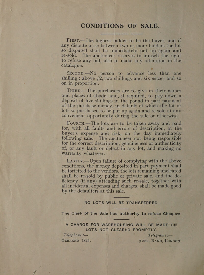 CONDITIONS OF SALE. Frrst.—The highest bidder to be the buyer, and if any dispute arise between two or more bidders the lot so disputed shall be immediately put up again and re-sold. The auctioneer reserves to himself the right to refuse any bid, also to make any alteration in the catalogue. : SECOND.—No person to advance less than one shilling ; above £2, two shillings and sixpence; and so - on in proportion. THIRD.—The purchasers are to give in their names and places of abode, and, if required, to pay down a deposit of five shillings in the pound in part payment of the purchase-money, in default of which the lot or lots so purchased to be put up again and re-sold at any convenient opportunity during the sale or otherwise. FourtH.—The lots are to be taken away and paid for, with all faults and errors of description, at the buyer’s expense and risk, on the day immediately following sale. The auctioneer not being responsible for the correct description, genuineness or authenticity of, or any fault or defect in any lot, and making no Warranty whatever. LASTLy.—Upon failure of complying with the above conditions, the money deposited in part payment shall be forfeited to the vendors, the lots remaining uncleared shall be re-sold by public or private sale, and the de- ficiency (if any) attending such re-sale, together with all incidental expenses and charges, shall be made good by the defaulters at this sale.  NO LOTS WILL BE TRANSFERRED.  The Clerk of the Sale has authority to refuse Cheques  A CHARGE FOR WAREHOUSING WILL BE MADE ON LOTS NOT CLEARED PROMPTLY. Telephone :— Telegvams :— GERRARD 1824, AUKS, Ranpb, Lonpon,