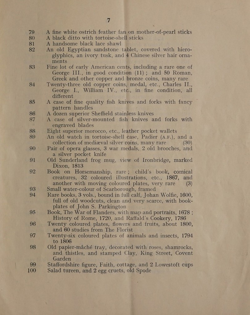 79 80 81 82 83 84 85 86 87 88 89 90 ol 92 93 94 95 96 we 98 99 100 7 A fine white ostrich feather fan on mother-of-pearl sticks A black ditto with tortoise-shell sticks A handsome black lace shawl An old Egyptian sandstone tablet, covered with hiero- glyphics, an ivory tusk, and 4 Chinese silver hair orna- ments Fine lot of early American cents, elicit a rare one of George III., in good condition (11); and 50 Roman, Greek and other copper and bronze coins, many rare Twenty-three old copper coins, medal, etc., Charles II., George I., William IV., etc., in fine condition, all different A case of fine quality fish knives and forks with fancy pattern handles A dozen superior Sheffield stainless knives A case of silver-mounted fish knives and forks with engraved blades Eight superior morocco, etc., leather pocket wallets An old watch in tortoise-shell case, Padier (A.F.), and a collection of medizeval silver coins, many rare (30) a silver pocket knife Old Sunderland frog mug, view of Ironbridge, marked Dixon, 1813 Book on Horsemanship, rare; child’s book, comical creatures, 32 coloured illustrations, etc., 1867, and another with moving coloured plates, very rare (3) Small water-colour of Scarborough, framed Rare books, 3 vols., bound in full calf, Johan W olfie, 1600, full of old woodcuts, clean and very scarce, with book- plates of John S. Parkington Book, The War of Flanders, with map and portraits, 1678 ; History of Rome, 1720, and Raffald’s Cookery, 1786 Twenty coloured plates, flowers and fruits, about 1800, and 60 studies from The Florist Twenty-six coloured plates of animals and insects, 1794 to 1806 Old papier-maché tray, decorated with roses, shamrocks, and thistles, and stamped Clay, King Street, Covent Garden | Staffordshire figure, Faith, cottage, and 2 Lowestoft cups Salad tureen, and 2 egg cruets, old Spode