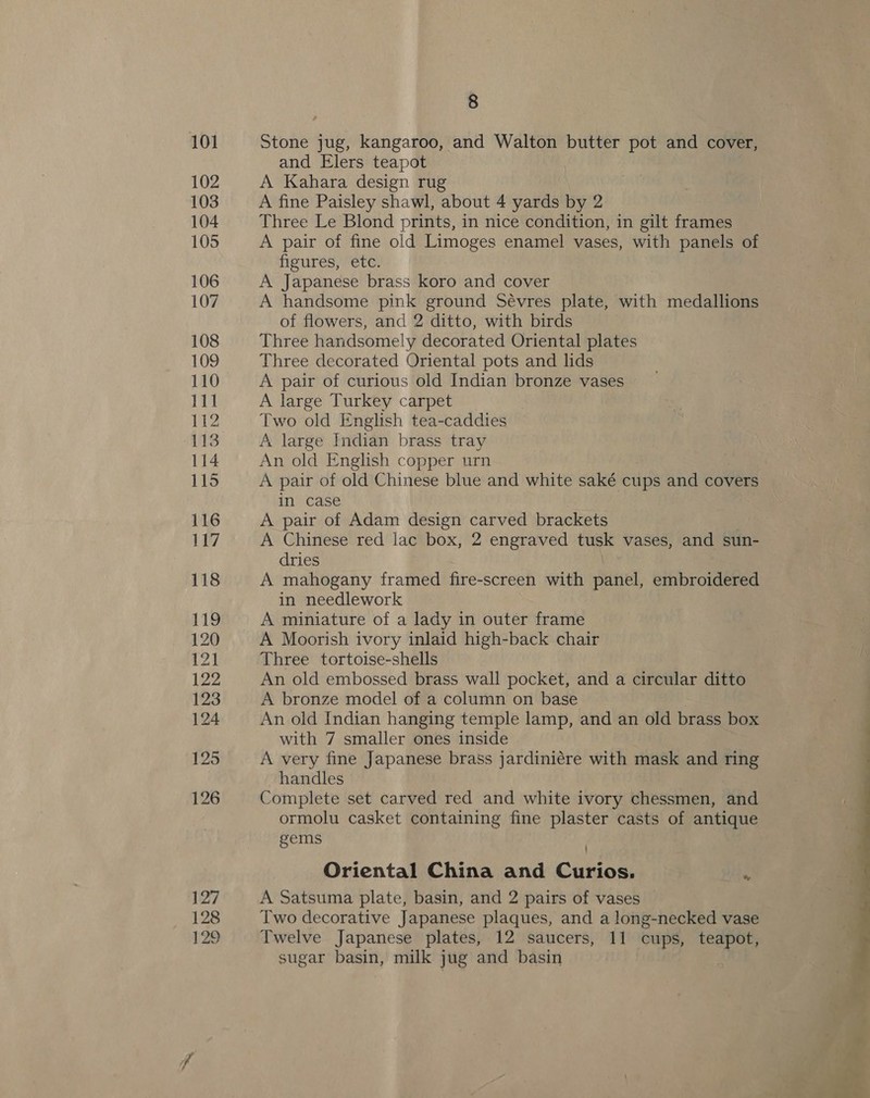 128 129 8 Stone jug, kangaroo, and Walton butter pot and cover, and Elers teapot A Kahara design rug A fine Paisley shawl, about 4 yards by 2 Three Le Blond prints, in nice condition, in gilt frames A pair of fine old Limoges enamel vases, with panels of figures, etc. A Japanese brass koro and cover A handsome pink ground Sévres plate, with medallions of flowers, and 2 ditto, with birds Three handsomely decorated Oriental plates Three decorated Oriental pots and lids A pair of curious old Indian bronze vases A large Turkey carpet Two old English tea-caddies A large Indian brass tray An old English copper urn A pair of old Chinese blue and white saké cups and covers in case A pair of Adam design carved brackets A Chinese red lac box, 2 engraved tusk vases, and sun- dries A mahogany framed fire-screen with panel, embroidered in needlework A miniature of a lady in outer frame A Moorish ivory inlaid high-back chair Three tortoise-shells An old embossed brass wall pocket, and a circular ditto A bronze model of a column on base An old Indian hanging temple lamp, and an old brass box with 7 smaller ones inside A very fine Japanese brass jardiniére with mask and ring handles Complete set carved red and white ivory chessmen, and ormolu casket containing fine plaster casts of antique gems Oriental China and Curios. ‘ A Satsuma plate, basin, and 2 pairs of vases Two decorative Japanese plaques, and a long-necked vase Twelve Japanese plates, 12 saucers, 11 cups, teapot, sugar basin, milk jug and basin 