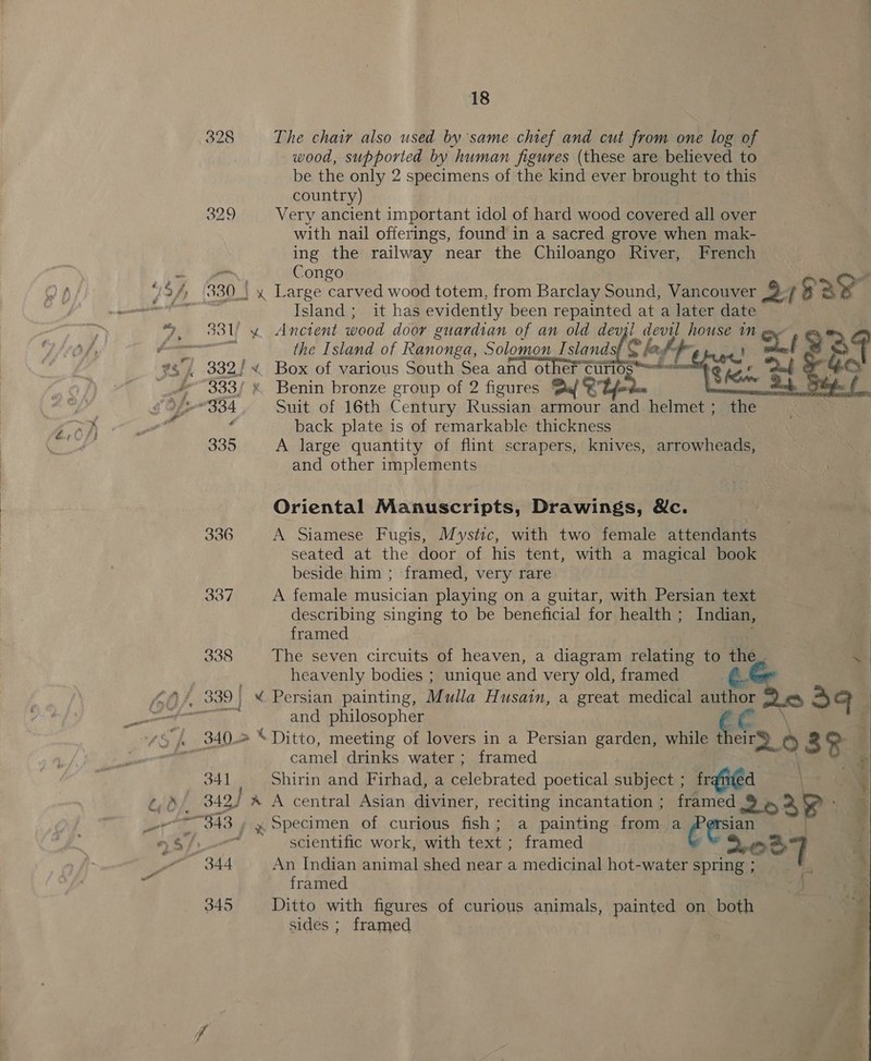 wood, supported by human figures (these are believed to be the only 2 specimens of the kind ever brought to this country) 329 Very ancient important idol of hard wood covered all over with nail offerings, found in a sacred grove when mak- ing the railway near the Chiloango River, French Island; it has evidently been repainted at a later date the Island of Ranonga, Solomon Islands  333/ * Benin bronze group of 2 figures Dal © c back plate is of remarkable thickness 335 A large quantity of flint scrapers, knives, arrowheads, and other implements Oriental Manuscripts, Drawings, &amp;c. 336 A Siamese Fugis, Mystic, with two female attendants seated at the door of his tent, with a magical book beside him ; framed, very rare 337 A female musician playing on a guitar, with Persian text describing singing to be beneficial for health ; Indian, framed 338 The seven circuits of heaven, a diagram relating to ae . and philosopher camel drinks water; framed * 341 Shirin and Firhad, a celebrated poetical subject ; framed : &lt; 349) * A central Asian diviner, reciting incantation ; framed 9 es ® a. ane 343 | x Specimen of curious fish; a painting from a heron . 4 oer scientific work, with text ; framed oT] . 344 An Indian animal shed near a medicinal hot-water spring ; ’ framed j 345 Ditto with figures of curious animals, painted on both ‘ sides ; framed ; : 