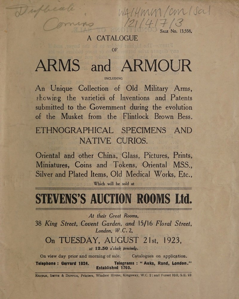 SALE ‘No. 13,558, AeACAPALOGEE ARMS a “ARMOUR INCLUDING An Unique Collection of Old Military Arms, showing the varieties of Inventions and Patents submitted to the Government during the evolution of the Musket from the Flintlock Brown Bess. ETHNOGRAPHICAL SPECIMENS AND _ NATIVE CURIOS. Onektn and other China, Glass, Pictures, Prints, Miniatures, Coins and Tokens, Oriental MSS., Silver and Plated Items, Old Medical Works, Etc., Which will be sold at STEVENS’S AUCTION ROOMS Lid. At fei Great Rooms, 38 King Street, Covent Garden, and 15/16 Floral Street, London, W.C. 2, De TUESDAY, AUGUST 21st, 1923, at 12.30 o'clock precisely, On view day prior and morning of sale. ‘Catalogues on application. Telephone : Gerrard 1824. Telegrams : ‘“ Auks, Rand, London.’’ Established 1760.