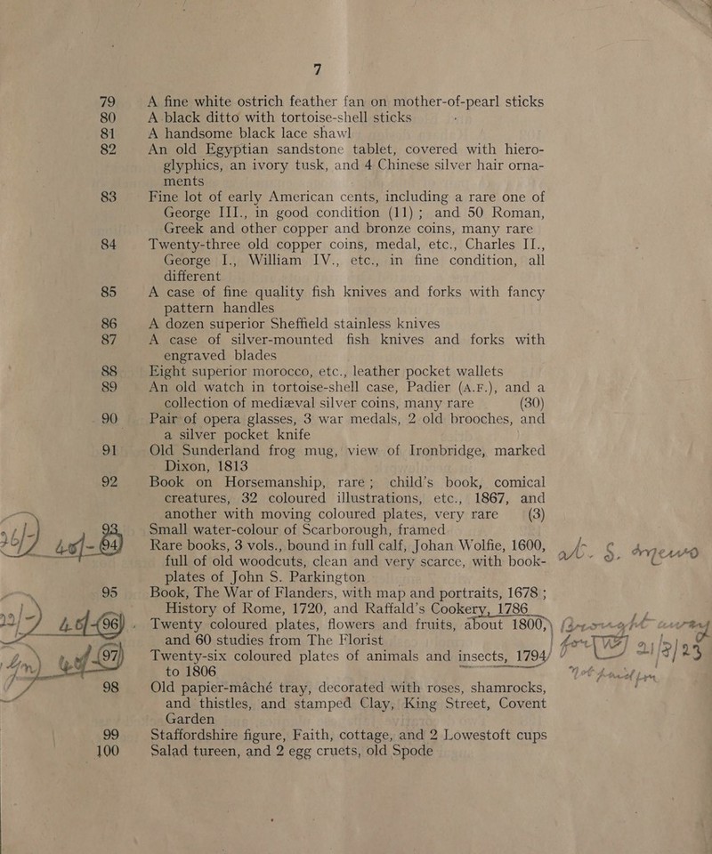  7 A fine white ostrich feather fan on mother-of-pearl sticks A black ditto with tortoise-shell sticks A handsome black lace shawl An old Egyptian sandstone tablet, covered with hiero- glyphics, an ivory tusk, and 4 Chinese silver hair orna- ments Fine lot of early American cents, including a rare one of George III., in good condition (11); and 50 Roman, Greek and other copper and bronze coins, many rare Twenty-three old copper coins, medal, etc., Charles IT., different A case of fine quality fish knives and forks with fancy pattern handles A dozen superior Sheffield stainless knives A case of silver-mounted fish knives and forks with engraved blades Eight superior morocco, etc., leather pocket wallets An old watch in tortoise-shell case, Padier (A.F.), and a collection of medieval silver coins, many rare (30) Pair of opera glasses, 3 war medals, 2 old brooches, and a silver pocket knife Old Sunderland frog mug, view of Ironbridge, marked Dixon, 1813 Book on Horsemanship, rare; child’s book, comical creatures, 32 coloured illustrations, etc., 1867, and another with moving coloured plates, very rare (3) Small water-colour of Scarborough, framed Rare books, 3 vols., bound in full calf, Johan Wolfie, 1600, full of old woodcuts, clean and very scarce, with book- plates of John S. Parkington. Book, The War of Flanders, with map and portraits, 1678 ; History of Rome, 1720, and Raffald’s Cookery, 1786_ Twenty coloured plates, flowers and fruits, Aare 1800, } and 60 studies from The Florist Twenty-six coloured plates of animals and insects, , 1794) to 1806 Old papier-maché tray, decorated with roses, shamrocks, and thistles, and stamped Clay, King Street, Covent Garden Staffordshire figure, Faith, cottage, and 2 Lowestoft cups Salad tureen, and 2 egg cruets, old Spode