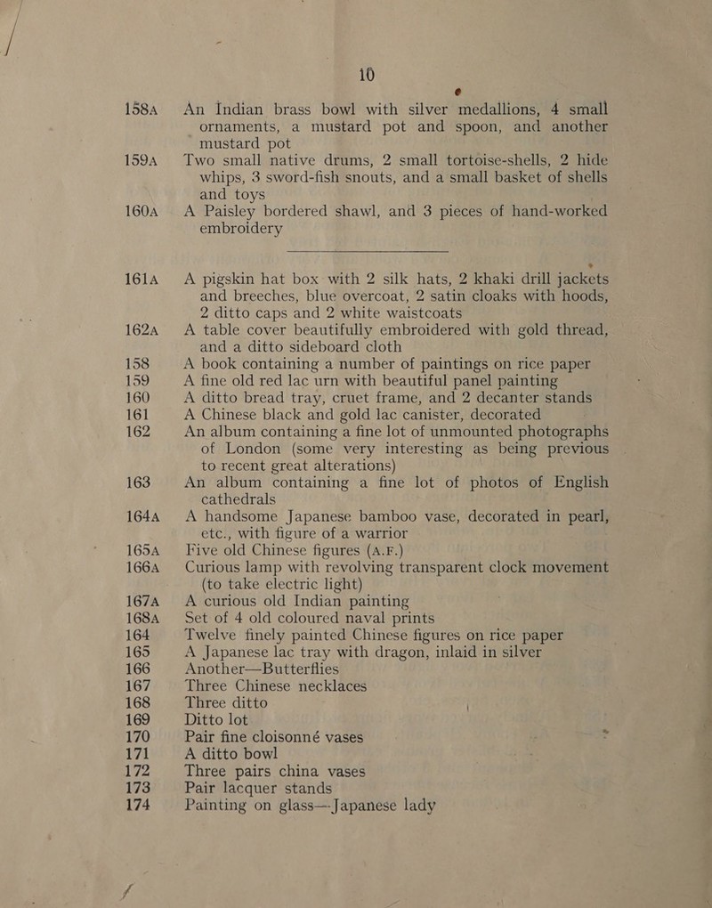 1584 159A 160A i0 e = An Indian brass bowl with silver medallions, 4 small ornaments, a mustard pot and spoon, and another mustard pot Two small native drums, 2 small tortoise-shells, 2 hide whips, 3 sword-fish snouts, and a small basket of shells and toys . A Paisley bordered shawl, and 3 pieces of hand-worked embroidery  A pigskin hat box with 2 silk hats, 2 khaki drill jackets and breeches, blue overcoat, 2 satin cloaks with hoods, 2 ditto caps and 2 white waistcoats A table cover beautifully embroidered with gold thread, and a ditto sideboard cloth A book containing a number of paintings on rice paper A fine old red lac urn with beautiful panel painting A ditto bread tray, cruet frame, and 2 decanter stands A Chinese black and gold lac canister, decorated An album containing a fine lot of unmounted photographs of London (some very interesting as being previous to recent great alterations) An album containing a fine lot of photos of English cathedrals A handsome Japanese bamboo vase, decorated in pearl, etc., with figure of a warrior Five old Chinese figures (A.F.) Curious lamp with revolving transparent clock movement (to take electric light) A curious old Indian painting Set of 4 old coloured naval prints Twelve finely painted Chinese figures on rice paper A Japanese lac tray with dragon, inlaid in silver Another—Butterflies Three Chinese necklaces Three ditto ) Ditto lot Pair fine cloisonné vases A ditto bowl Three pairs china vases Pair lacquer stands Painting on glass—-Japanese lady