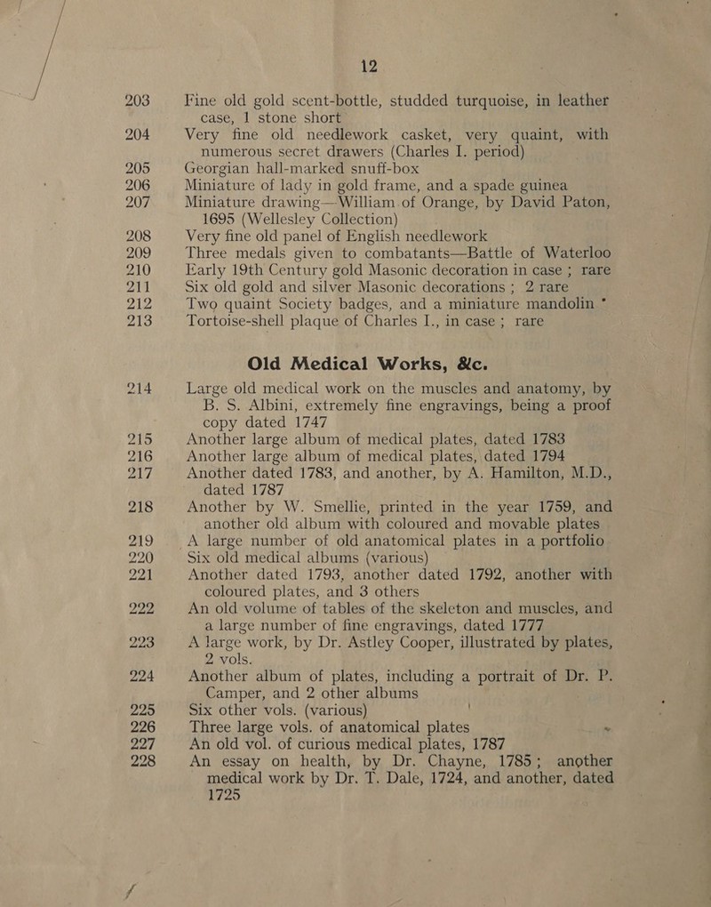 203 204 205 206 207 208 209 210 211 212 213 214 215 216 ead 218 219 220 221 222 223 224 225 226 227 228 12 Fine old gold scent-bottle, studded turquoise, in leather case, 1 stone short Very fine old needlework casket, very quaint, with numerous secret drawers (Charles I. period) Georgian hall-marked snuff-box Miniature of lady in gold frame, and a spade guinea Miniature drawing—-William.of Orange, by David Paton, 1695 (Wellesley Collection) Very fine old panel of English needlework Three medals given to combatants—Battle of Waterloo Karly 19th Century gold Masonic decoration in case ; rare Six old gold and silver Masonic decorations ; 2 rare Two quaint Society badges, and a miniature mandolin ° Tortoise-shell plaque of Charles I., in case; rare Old Medical Works, &amp;c. Large old medical work on the muscles and anatomy, by B. S. Albini, extremely fine engravings, being a proof copy dated 1747 Another large album of medical plates, dated 1783 Another large album of medical plates, dated 1794 Another dated 1783, and another, by A. Hamilton, M.D., dated 1787 Another by W. Smellie, printed in the year 1759, and another old album with coloured and movable plates Six old medical albums (various) Another dated 1793, another dated 1792, another with coloured plates, and 3 others An old volume of tables of the skeleton and muscles, and a large number of fine engravings, dated 1777 A large work, by Dr. Astley Cooper, illustrated by plates, 2 vols. Another album of plates, including a portrait of Dr. P. Camper, and 2 other albums Six other vols. (various) Three large vols. of anatomical plates . An old vol. of curious medical plates, 1787 An essay on health, by Dr. Chayne, 1785; another medical work by Dr. T. Dale, 1724, and another, dated