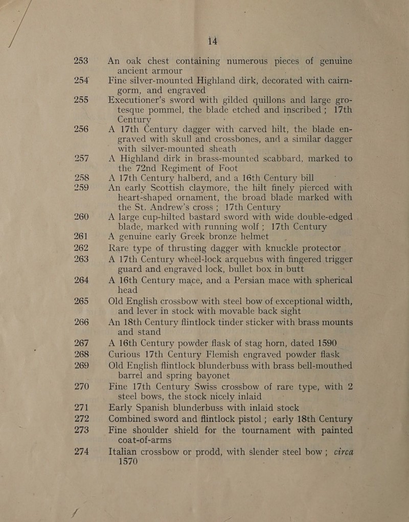 An oak chest containing numerous pieces of genuine ancient armour Fine silver-mounted Highland dirk, decorated with cairn- gorm, and engraved Executioner’s sword with gilded quillons and large gro- tesque pommel, the ae etched and inscribed ; 17th Century A 17th Century dagger Pau carved hilt, the blade en- graved with skull and crossbones, and a similar dagger with silver-mounted sheath A Highland dirk in brass-mounted scabbard, marked to the 72nd Regiment of Foot A 17th Century halberd, and a 16th Century bill An early Scottish claymore, the hilt finely pierced with heart-shaped ornament, the broad blade marked with the St. Andrew's cross ; 17th Century A large cup-hilted bastard sword with wide double-edged. blade, marked with running wolf; 17th Century A genuine early Greek bronze helmet Rare type of thrusting dagger with knuckle protector A 17th Century wheel-lock arquebus with fingered trigeee guard and engraved lock, bullet box in butt A 16th Century mace, and a Persian mace with spherical head Old English crossbow with steel bow of exceptional width, and lever in stock with movable back sight An 18th Century flintlock tinder sticker with brass mounts and stand A 16th Century powder flask of stag hey dated 1590 Curious 17th Century Flemish engraved powder flask Old English flintlock blunderbuss with brass bell-mouthed barrel and spring bayonet. Fine 17th Century Swiss crossbow of rare type, with 2 steel bows, the stock nicely inlaid Early Spanish blunderbuss with inlaid stock | Combined sword and flintlock pistol ; early 18th Century Fine shoulder shield for the tournament with painted coat-of-arms Italian crossbow or prodd, with slender steel bow ; circa 1570
