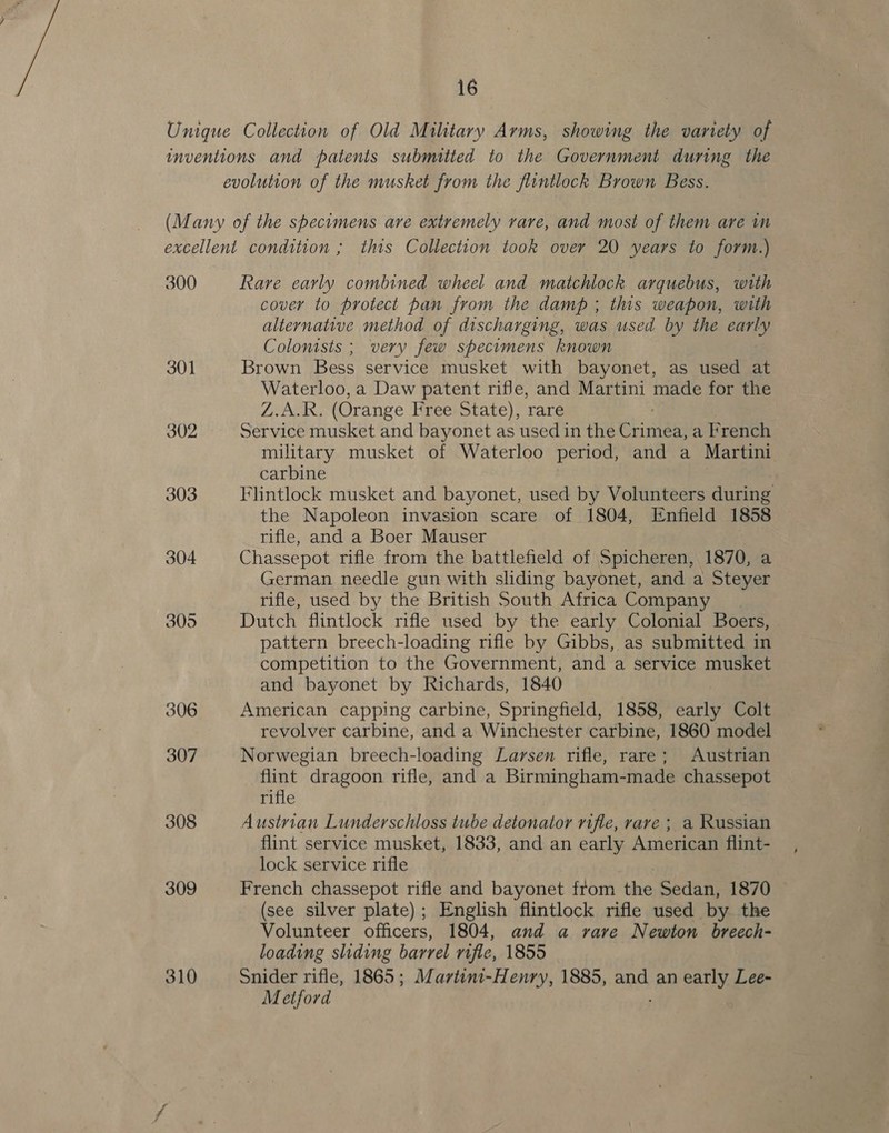 Unique Collection of Old Military Arms, showing the variety of inventions and patents submitted to the Government during the evolution of the musket from the flintlock Brown Bess. (Many of the specimens are extremely rare, and most of them are in excellent condition ; this Collection took over 20 years to form.) 300 Rare early combined wheel and matchlock arquebus, with cover to protect pan from the damp ; this weapon, with alternative method of discharging, was used by the early Colonists ; very few specimens known 301 Brown Bess service musket with bayonet, as used at Waterloo, a Daw patent rifle, and Martini made for the Z.A.R. (Orange Free State), rare 302 Service musket and bayonet as used in the Chintan a French military musket of Waterloo period, and a Martini carbine 303 Flintlock musket and bayonet, used by Volunteers during the Napoleon invasion scare of 1804, Enfield 1858 rifle, and a Boer Mauser 304 Chassepot rifle from the battlefield of Spicheren, 1870, a German needle gun with sliding bayonet, and a Steyer rifle, used by the British South Africa Company 305 Dutch flintlock rifle used by the early Colonial Boers, pattern breech-loading rifle by Gibbs, as submitted in competition to the Government, and a service musket and bayonet by Richards, 1840 306 American capping carbine, Springfield, 1858, early Colt revolver carbine, and a Winchester carbine, 1860 model 307 Norwegian breech-loading Larsen rifle, rare; Austrian flint dragoon rifle, and a Birmingham-made chassepot rifle 308 Austrian Lunderschloss tube detonator rifle, rare ; a Russian flint service musket, 1833, and an early American flint- lock service rifle 309 French chassepot rifle and bayonet from the Sedan, 1870 (see silver plate); English flintlock rifle used by the Volunteer officers, 1804, and a rare Newton breech- loading sliding barrel rifle, 1855 310 Snider rifle, 1865; Martini-Henry, 1885, and an early Lee- Metford :