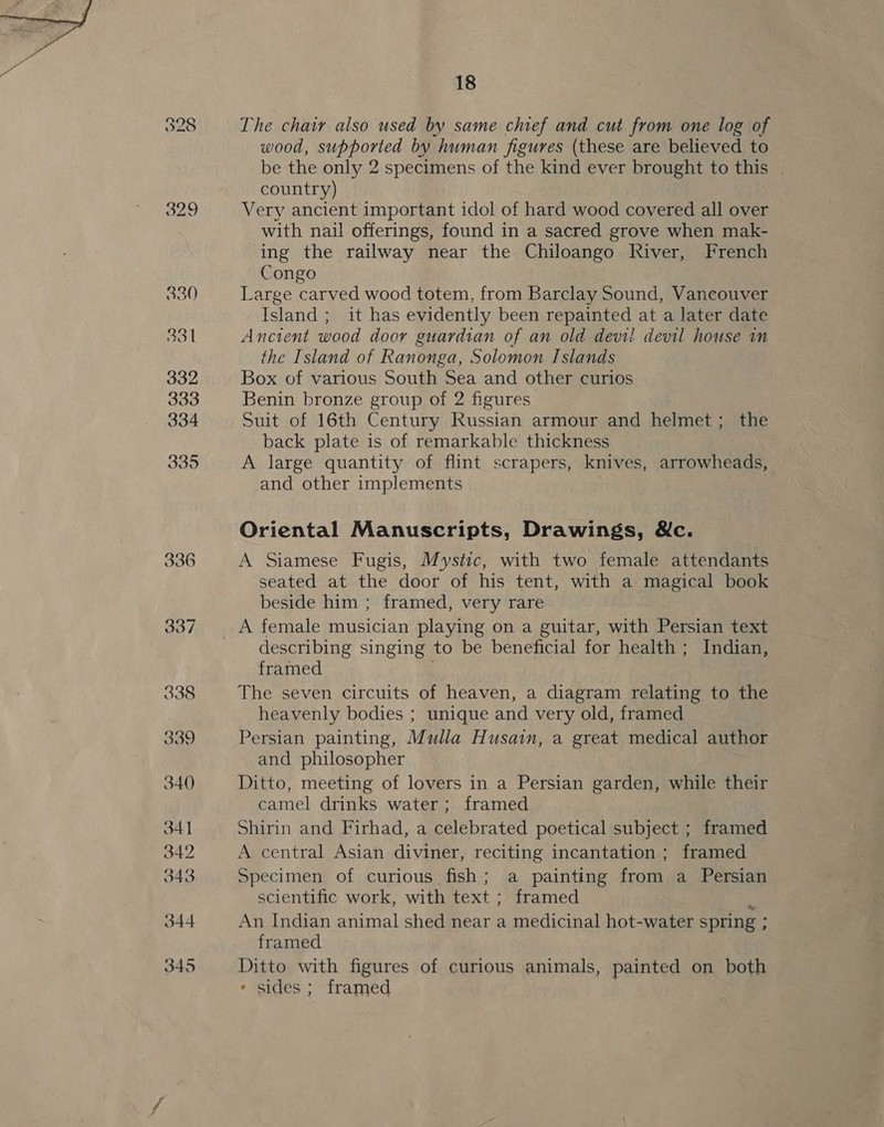 18 The chair also used by same chief and cut from one log of wood, supported by human figures (these are believed to be the only 2 specimens of the kind ever brought to this . country) Very ancient important idol of hard wood covered all over — with nail offerings, found in a sacred grove when mak- ing the railway near the Chiloango River, French Congo Large carved wood totem, from Barclay Sound, Vancouver Island ; it has evidently been repainted at a later date Ancient wood door guardian of an old devil devil house in the Island of Ranonga, Solomon Islands Box of various South Sea and other curios Benin bronze group of 2 figures Suit of 16th Century Russian armour and helmet ; the back plate is of remarkable thickness A large quantity of flint scrapers, knives, anrouedie and other implements Oriental Manuscripts, Drawings, Wc. A Siamese Fugis, Mystic, with two female attendants seated at the door of his tent, with a magical book beside him ; framed, very rare A female musician playing on a guitar, with Persian text describing singing to be beneficial for health ; Indian, framed The seven circuits of heaven, a diagram relating to the heavenly bodies ; unique and very old, framed Persian painting, Mulla Husain, a great medical author and philosopher Ditto, meeting of lovers in a Persian garden, while their camel drinks water ; framed Shirin and Firhad, a celebrated poetical subject ; framed A central Asian diviner, reciting incantation ; framed Specimen of curious fish; a painting from a Persian scientific work, with text ; framed An Indian animal shed near a medicinal hot-water spring ; : framed Ditto with figures of curious animals, painted on both * sides ; framed