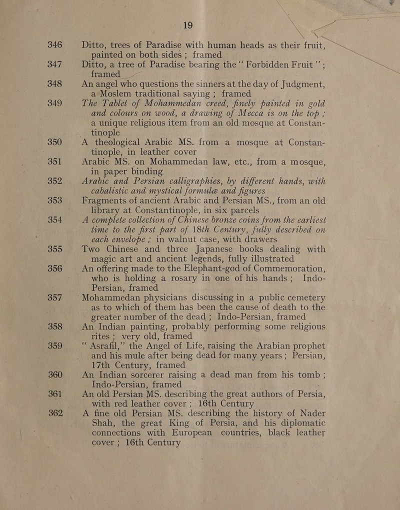 346 347 348 349 350 351 352 353 354 355 357 358 359 360 361 362 \ x Ditto, trees of Paradise with human heads as their fruit, — painted on both sides ; framed Ditto, a tree of Paradise bearing the “‘ Forbidden Fruit ”’ ; framed An angel who questions the sinners at the day of Judgment, a Moslem traditional saying ; framed 19 and colours on wood, a drawing of Mecca 1s on the top ; a unique religious item from an old mosque at Constan- tinople tinople, in leather cover Arabic MS. on Mohammedan law, etc., from a mosque, in paper binding | Arabic and Persian calligrapmes, by different hands, with cabalistic and mystical formule and figures Fragments of ancient Arabic and Persian MS., from an old library at Constantinople, in six parcels A complete collection of Chinese bronze coins from the earliest time to the first part of 18th Century, fully described on each envelope ; 1n walnut case, with drawers Two Chinese and three Japanese books dealing with magic art and ancient legends, fully illustrated An offering made to the Elephant-god of Commemoration, who is holding a rosary in one of his hands; _ Indo- Persian, framed as to which of them has been the cause of death to the greater number of the dead ; Indo-Persian, framed An Indian painting, probably performing some religious rites ; very old, framed “ Asrafil,” the Angel of Life, raising the Arabian prophet and his mule after being dead for many years; Persian, 17th Century, framed An Indian sorcerer raising a dead man from his tomb ; Indo-Persian, framed An old Persian MS. describing the great authors of Pec. with red leather cover; 16th Century A fine old Persian MS. describing the history of Nader Shah, the great King of Persia, and his diplomatic connections with European countries, black leather cover ; 16th Century