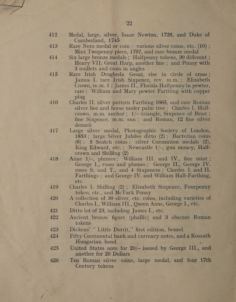 412 413 414 415 416 417 418 419 420 AQ1 422 423 424 425 426 22 Medal, large, silver, Isaac Newton, 1726, and Duke of Cumberland, 1745 | Rare Nero medal or coin ; various silver coins, etc. (10) ; Mint Twopenny piece, 1797, and rare bronze medal Six large bronze medals ; Halfpenny tokens, 30 different ; Henry VII. Great Harp, another fine ; and Penny with 3 mullets and cross in angles Rare Irish Drogheda Groat, rise in circle of cross; James I. rare Irish Sixpence, rev. m.m.; Elizabeth Crown, m.m. | ; James II., Florida Halfpenny in pewter, rare; William and Mary pewter Farthing with copper plug 7 Charles II. silver pattern Farthing 1665, and rare Roman silver bee and horse under palm tree ; Charles I. Half- crown, m.m. anchor; 1/- triangle, Sixpence of Briot ; fine Sixpence, m.m. sun; and Roman, 12 fine silver denarii . Large silver medal, Photographic Society of London, 1853 ; large Silver Jubilee ditto (2); Bacterian coins (6); 5 Scotch coins; silver Coronation medals (2), - King Edward, etc. ; Newcastle 1/-, gun money, Half- crown and Shilling (2) , Anne 1/-, plumes; William III. and IV., fine mint ; George I., roses and plumes; George II., George IV. roses S, and T., and 4 Sixpences ; Charles I. and II. Farthings ; and George IV. and William Half-Farthing, EC: Charles I. Shilling (2); Elizabeth Sixpence, Fourpenny token, etc., and McTurk Penny A collection of 30 silver, etc. coins, including varieties of Charles I., William III., Queen Anne, George I., etc. Ditto lot of 23, including James I., etc. Ancient bronze figure (phallic) and 3 obscure Roman tokens Dickens’ “‘ Little Dorrit,” first edition, bound Fifty Continental bank and curren¢y notes, and a Kossuth Hungarian bond United States note for 20/— issued by George III., Sul another for 20 Dollars Ten Roman silver coins, large medal, and four 17th Century tokens