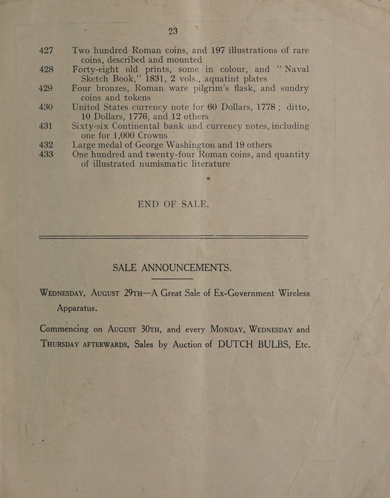 427 429 430 431 432 433 23 Two hundred Roman coins, and 197 illustrations of rare coins, described and mounted Forty-eight old prints, some in colour, and “ Naval Sketch Book,” 1831, 2 vols., aquatint plates Four bronzes, Roman ware pilgrim’s flask, and sundry coins and tokens United States currency note for 60 Dollars, 1778; ditto, 10 Dollars, 1776, and 12 others Sixty-six Continental bank and currency notes, including one for 1,000 Crowns Large medal of George Washington and 19 others One hundred and twenty-four Roman coins, and quantity of illustrated numismatic literature PAD OE SALE. SALE ANNOUNCEMENTS.