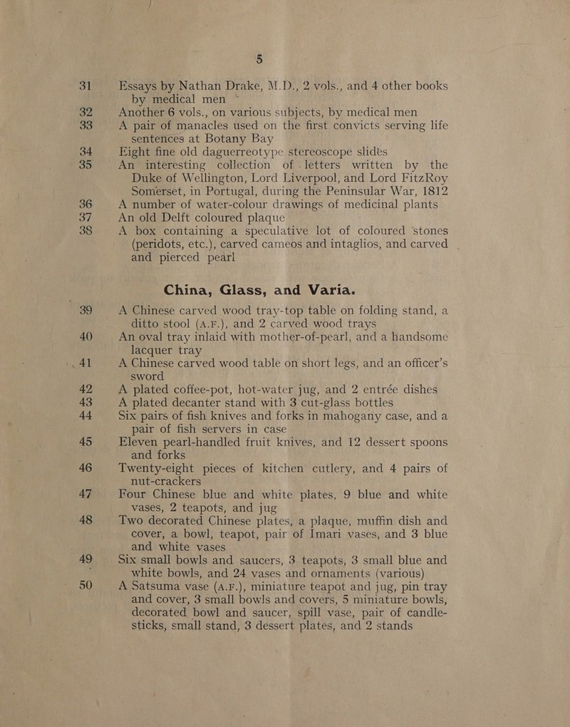 37 38 39 40 Aq 42 43 44 45 46 47 48 49 50 5 Essays by Nathan Drake, M.D., 2 vols., and 4 other books by medical men ~ Another 6 vols., on various subjects, by medical men A pair of manacles used on the first convicts serving life sentences at Botany Bay Eight fine old daguerreotype stereoscope slides An interesting collection of .letters written by the Duke of Wellington, Lord Liverpool, and Lord FitzRoy Somerset, in Portugal, during the Peninsular War, 1812 A number of water-colour drawings of medicinal plants An old Delft coloured plaque A box containing a speculative lot of coloured ‘stones (peridots, etc.), carved cameos and intaglios, and carved | and pierced peari China, Glass, and Varia. A Chinese carved wood tray-top table on folding stand, a ditto stool (A.F.), and 2 carved wood trays An oval tray inlaid with mother-of-pearl, and a handsome lacquer tray A Chinese carved wood table on short legs, and an officer’s sword | A plated coffee-pot, hot-water jug, and 2 entrée dishes A plated decanter stand with 3 cut-glass bottles Six pairs of fish knives and forks in mahogany case, and a pair of fish servers in case Eleven pearl-handled fruit knives, and 12 dessert spoons and forks | Twenty-eight pieces of kitchen cutlery, and 4 pairs of nut-crackers Four Chinese blue and white plates, 9 blue and white vases, 2 teapots, and jug Two decorated Chinese plates, a plaque, muffin dish and cover, a bowl, teapot, pair of Imari vases, and 3 blue and white vases Six small bowls and saucers, 3 teapots, 3 small blue and white bowls, and 24 vases and ornaments (various) A Satsuma vase (A.F.), miniature teapot and jug, pin tray and cover, 3 small bowls and covers, 5 miniature bowls, decorated bowl and saucer, spill vase, pair of candle-